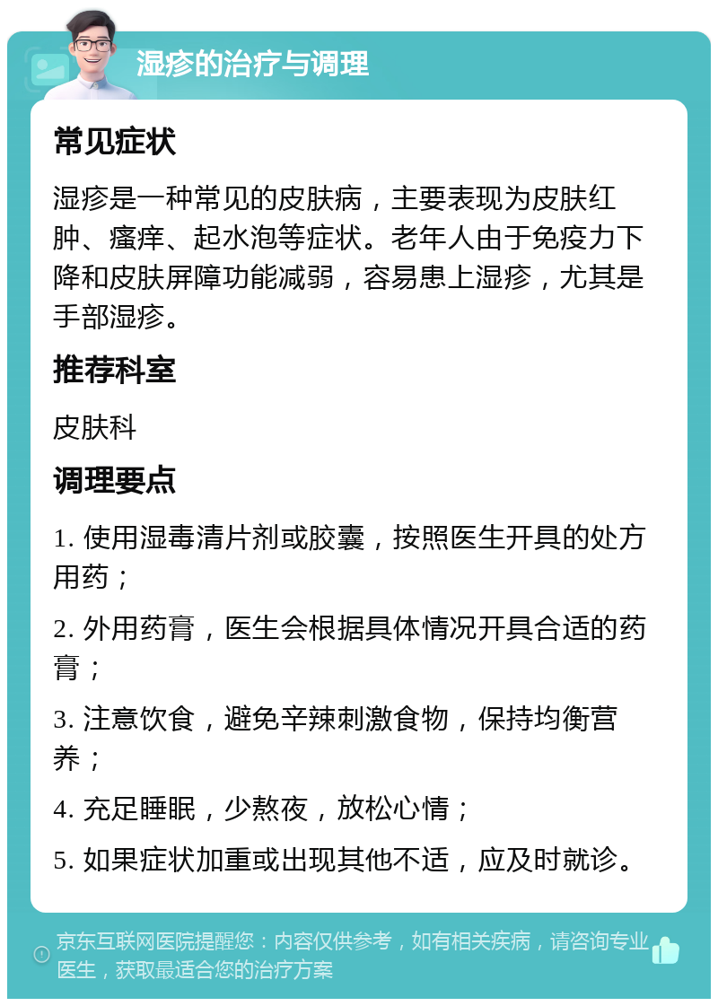 湿疹的治疗与调理 常见症状 湿疹是一种常见的皮肤病，主要表现为皮肤红肿、瘙痒、起水泡等症状。老年人由于免疫力下降和皮肤屏障功能减弱，容易患上湿疹，尤其是手部湿疹。 推荐科室 皮肤科 调理要点 1. 使用湿毒清片剂或胶囊，按照医生开具的处方用药； 2. 外用药膏，医生会根据具体情况开具合适的药膏； 3. 注意饮食，避免辛辣刺激食物，保持均衡营养； 4. 充足睡眠，少熬夜，放松心情； 5. 如果症状加重或出现其他不适，应及时就诊。