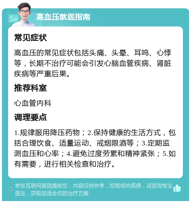 高血压就医指南 常见症状 高血压的常见症状包括头痛、头晕、耳鸣、心悸等，长期不治疗可能会引发心脑血管疾病、肾脏疾病等严重后果。 推荐科室 心血管内科 调理要点 1.规律服用降压药物；2.保持健康的生活方式，包括合理饮食、适量运动、戒烟限酒等；3.定期监测血压和心率；4.避免过度劳累和精神紧张；5.如有需要，进行相关检查和治疗。