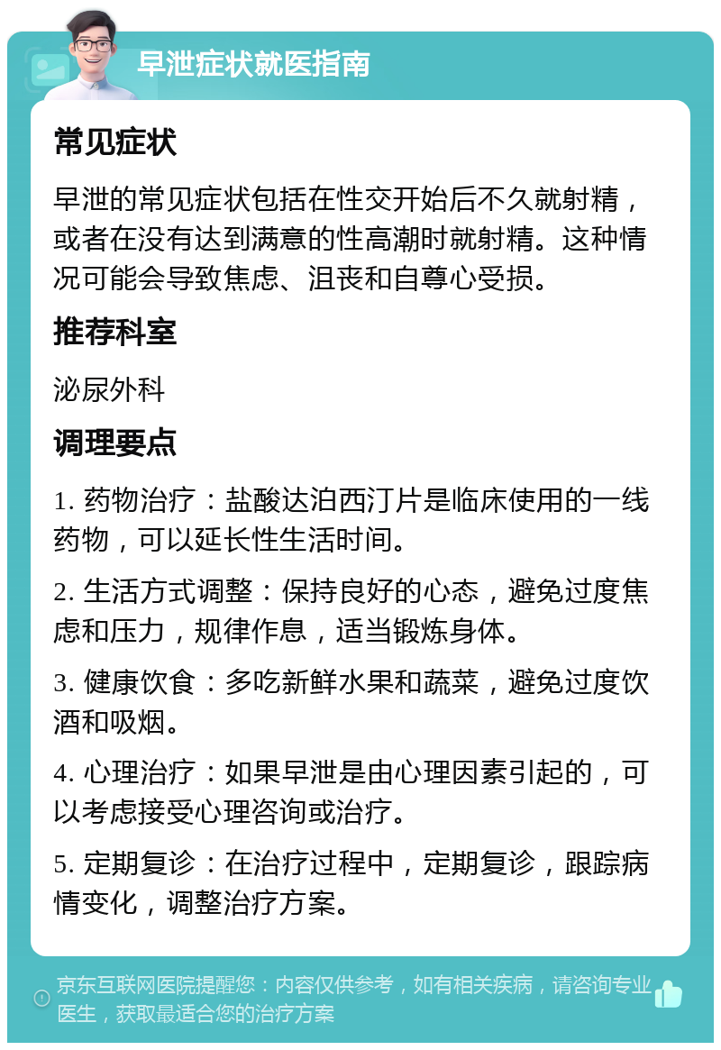 早泄症状就医指南 常见症状 早泄的常见症状包括在性交开始后不久就射精，或者在没有达到满意的性高潮时就射精。这种情况可能会导致焦虑、沮丧和自尊心受损。 推荐科室 泌尿外科 调理要点 1. 药物治疗：盐酸达泊西汀片是临床使用的一线药物，可以延长性生活时间。 2. 生活方式调整：保持良好的心态，避免过度焦虑和压力，规律作息，适当锻炼身体。 3. 健康饮食：多吃新鲜水果和蔬菜，避免过度饮酒和吸烟。 4. 心理治疗：如果早泄是由心理因素引起的，可以考虑接受心理咨询或治疗。 5. 定期复诊：在治疗过程中，定期复诊，跟踪病情变化，调整治疗方案。