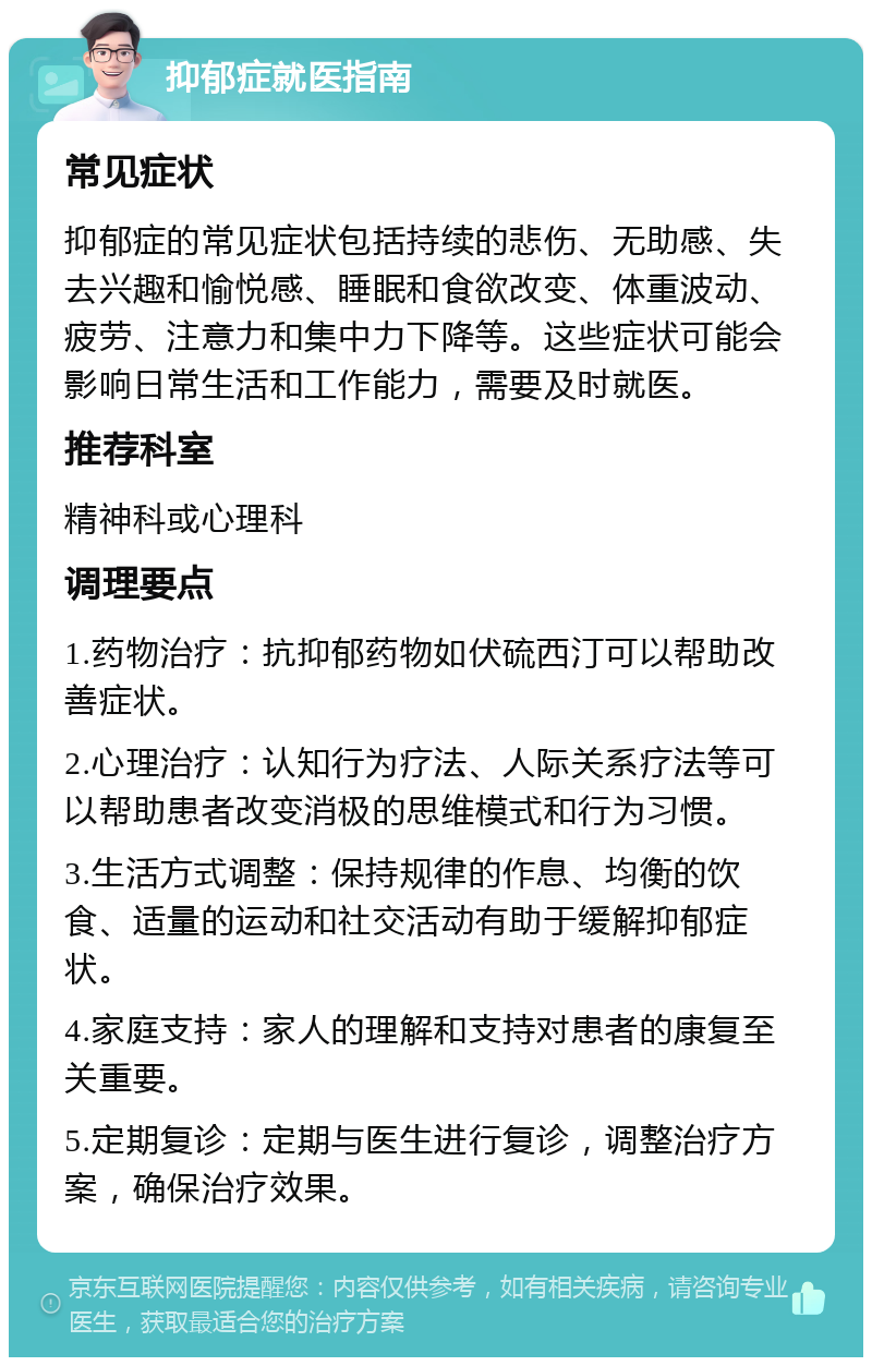 抑郁症就医指南 常见症状 抑郁症的常见症状包括持续的悲伤、无助感、失去兴趣和愉悦感、睡眠和食欲改变、体重波动、疲劳、注意力和集中力下降等。这些症状可能会影响日常生活和工作能力，需要及时就医。 推荐科室 精神科或心理科 调理要点 1.药物治疗：抗抑郁药物如伏硫西汀可以帮助改善症状。 2.心理治疗：认知行为疗法、人际关系疗法等可以帮助患者改变消极的思维模式和行为习惯。 3.生活方式调整：保持规律的作息、均衡的饮食、适量的运动和社交活动有助于缓解抑郁症状。 4.家庭支持：家人的理解和支持对患者的康复至关重要。 5.定期复诊：定期与医生进行复诊，调整治疗方案，确保治疗效果。