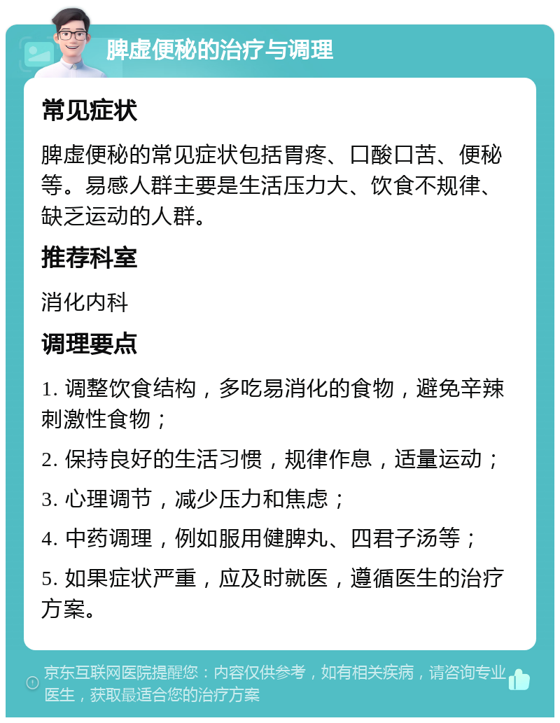 脾虚便秘的治疗与调理 常见症状 脾虚便秘的常见症状包括胃疼、口酸口苦、便秘等。易感人群主要是生活压力大、饮食不规律、缺乏运动的人群。 推荐科室 消化内科 调理要点 1. 调整饮食结构，多吃易消化的食物，避免辛辣刺激性食物； 2. 保持良好的生活习惯，规律作息，适量运动； 3. 心理调节，减少压力和焦虑； 4. 中药调理，例如服用健脾丸、四君子汤等； 5. 如果症状严重，应及时就医，遵循医生的治疗方案。