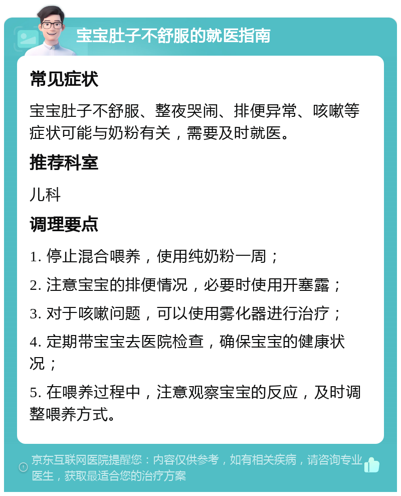 宝宝肚子不舒服的就医指南 常见症状 宝宝肚子不舒服、整夜哭闹、排便异常、咳嗽等症状可能与奶粉有关，需要及时就医。 推荐科室 儿科 调理要点 1. 停止混合喂养，使用纯奶粉一周； 2. 注意宝宝的排便情况，必要时使用开塞露； 3. 对于咳嗽问题，可以使用雾化器进行治疗； 4. 定期带宝宝去医院检查，确保宝宝的健康状况； 5. 在喂养过程中，注意观察宝宝的反应，及时调整喂养方式。