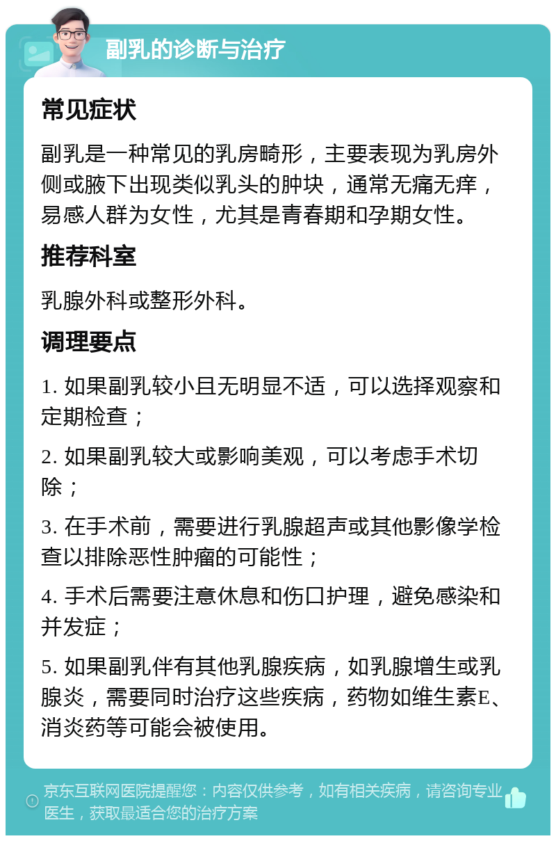 副乳的诊断与治疗 常见症状 副乳是一种常见的乳房畸形，主要表现为乳房外侧或腋下出现类似乳头的肿块，通常无痛无痒，易感人群为女性，尤其是青春期和孕期女性。 推荐科室 乳腺外科或整形外科。 调理要点 1. 如果副乳较小且无明显不适，可以选择观察和定期检查； 2. 如果副乳较大或影响美观，可以考虑手术切除； 3. 在手术前，需要进行乳腺超声或其他影像学检查以排除恶性肿瘤的可能性； 4. 手术后需要注意休息和伤口护理，避免感染和并发症； 5. 如果副乳伴有其他乳腺疾病，如乳腺增生或乳腺炎，需要同时治疗这些疾病，药物如维生素E、消炎药等可能会被使用。