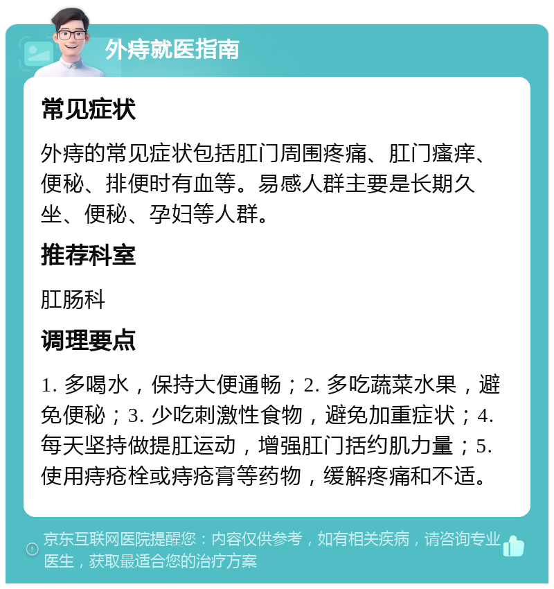 外痔就医指南 常见症状 外痔的常见症状包括肛门周围疼痛、肛门瘙痒、便秘、排便时有血等。易感人群主要是长期久坐、便秘、孕妇等人群。 推荐科室 肛肠科 调理要点 1. 多喝水，保持大便通畅；2. 多吃蔬菜水果，避免便秘；3. 少吃刺激性食物，避免加重症状；4. 每天坚持做提肛运动，增强肛门括约肌力量；5. 使用痔疮栓或痔疮膏等药物，缓解疼痛和不适。