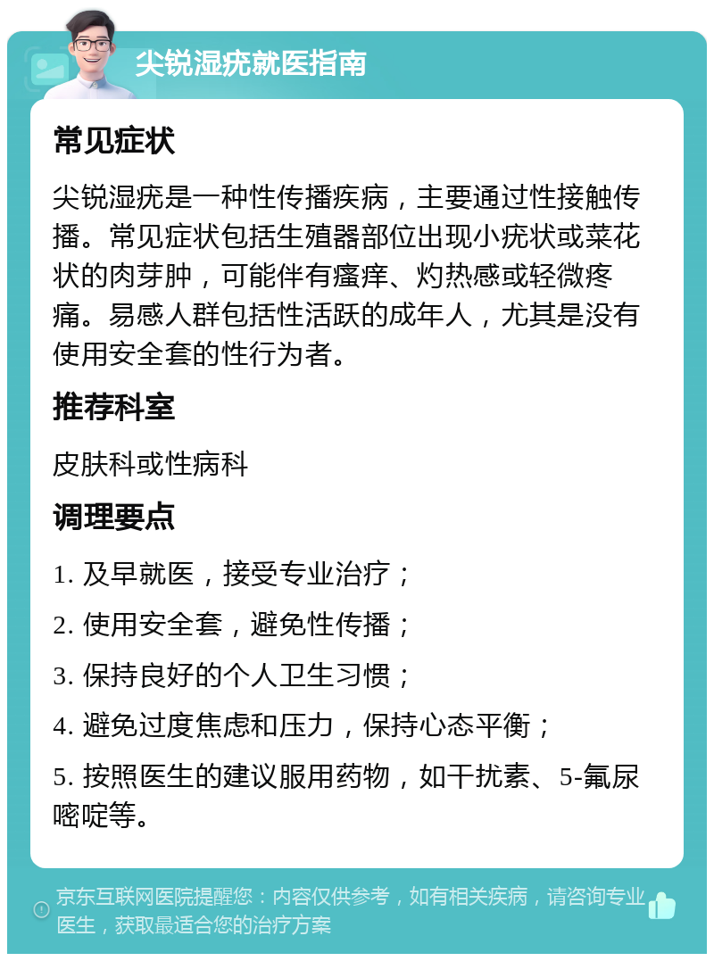 尖锐湿疣就医指南 常见症状 尖锐湿疣是一种性传播疾病，主要通过性接触传播。常见症状包括生殖器部位出现小疣状或菜花状的肉芽肿，可能伴有瘙痒、灼热感或轻微疼痛。易感人群包括性活跃的成年人，尤其是没有使用安全套的性行为者。 推荐科室 皮肤科或性病科 调理要点 1. 及早就医，接受专业治疗； 2. 使用安全套，避免性传播； 3. 保持良好的个人卫生习惯； 4. 避免过度焦虑和压力，保持心态平衡； 5. 按照医生的建议服用药物，如干扰素、5-氟尿嘧啶等。