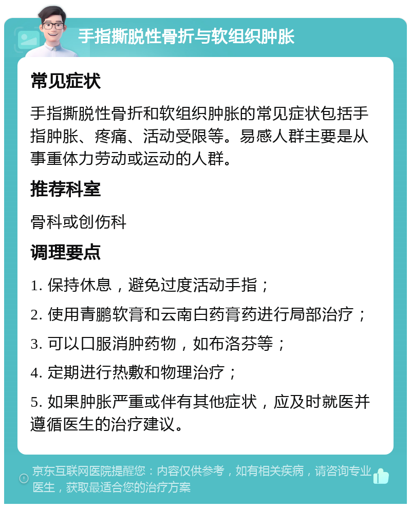 手指撕脱性骨折与软组织肿胀 常见症状 手指撕脱性骨折和软组织肿胀的常见症状包括手指肿胀、疼痛、活动受限等。易感人群主要是从事重体力劳动或运动的人群。 推荐科室 骨科或创伤科 调理要点 1. 保持休息，避免过度活动手指； 2. 使用青鹏软膏和云南白药膏药进行局部治疗； 3. 可以口服消肿药物，如布洛芬等； 4. 定期进行热敷和物理治疗； 5. 如果肿胀严重或伴有其他症状，应及时就医并遵循医生的治疗建议。