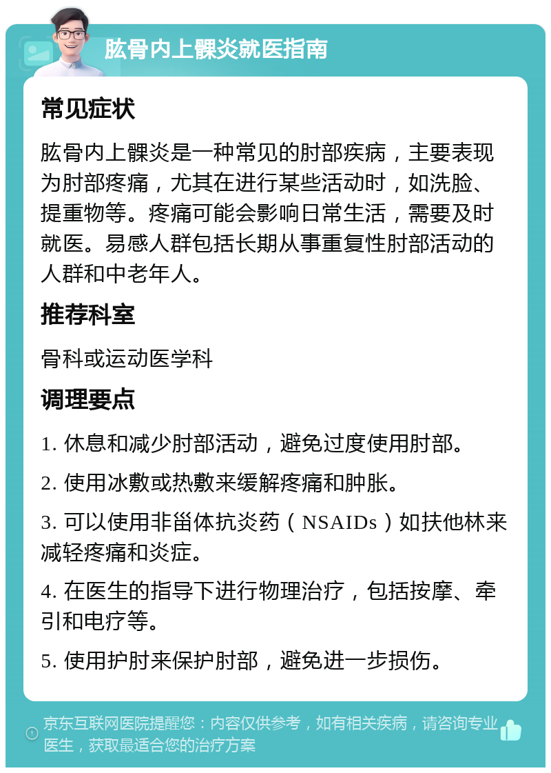 肱骨内上髁炎就医指南 常见症状 肱骨内上髁炎是一种常见的肘部疾病，主要表现为肘部疼痛，尤其在进行某些活动时，如洗脸、提重物等。疼痛可能会影响日常生活，需要及时就医。易感人群包括长期从事重复性肘部活动的人群和中老年人。 推荐科室 骨科或运动医学科 调理要点 1. 休息和减少肘部活动，避免过度使用肘部。 2. 使用冰敷或热敷来缓解疼痛和肿胀。 3. 可以使用非甾体抗炎药（NSAIDs）如扶他林来减轻疼痛和炎症。 4. 在医生的指导下进行物理治疗，包括按摩、牵引和电疗等。 5. 使用护肘来保护肘部，避免进一步损伤。