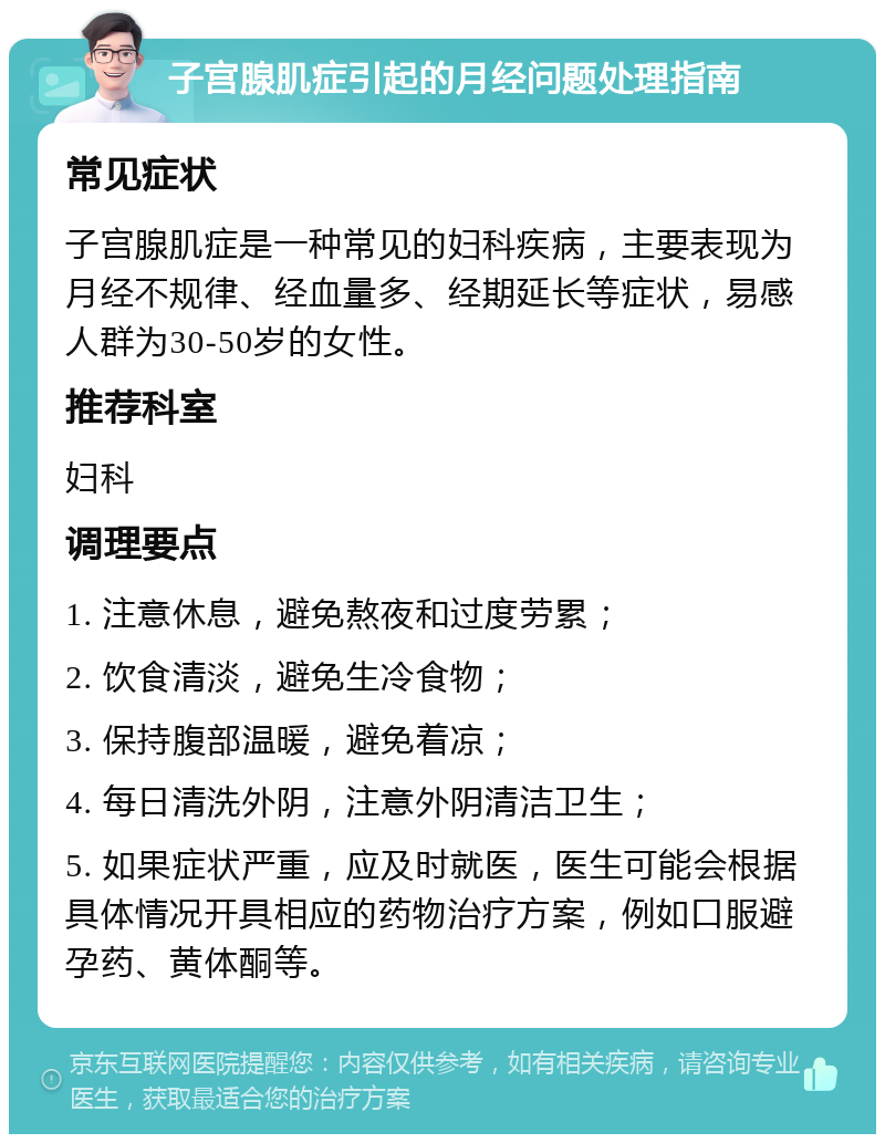 子宫腺肌症引起的月经问题处理指南 常见症状 子宫腺肌症是一种常见的妇科疾病，主要表现为月经不规律、经血量多、经期延长等症状，易感人群为30-50岁的女性。 推荐科室 妇科 调理要点 1. 注意休息，避免熬夜和过度劳累； 2. 饮食清淡，避免生冷食物； 3. 保持腹部温暖，避免着凉； 4. 每日清洗外阴，注意外阴清洁卫生； 5. 如果症状严重，应及时就医，医生可能会根据具体情况开具相应的药物治疗方案，例如口服避孕药、黄体酮等。