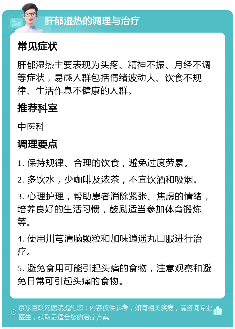 肝郁湿热的调理与治疗 常见症状 肝郁湿热主要表现为头疼、精神不振、月经不调等症状，易感人群包括情绪波动大、饮食不规律、生活作息不健康的人群。 推荐科室 中医科 调理要点 1. 保持规律、合理的饮食，避免过度劳累。 2. 多饮水，少咖啡及浓茶，不宜饮酒和吸烟。 3. 心理护理，帮助患者消除紧张、焦虑的情绪，培养良好的生活习惯，鼓励适当参加体育锻炼等。 4. 使用川芎清脑颗粒和加味逍遥丸口服进行治疗。 5. 避免食用可能引起头痛的食物，注意观察和避免日常可引起头痛的食物。