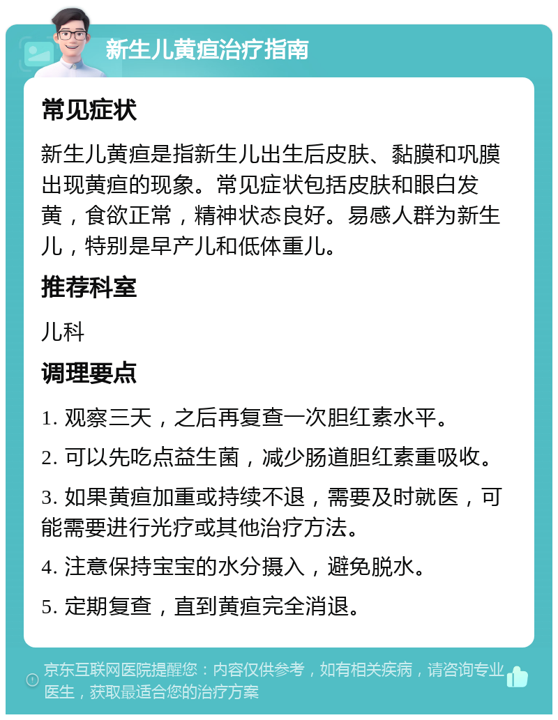 新生儿黄疸治疗指南 常见症状 新生儿黄疸是指新生儿出生后皮肤、黏膜和巩膜出现黄疸的现象。常见症状包括皮肤和眼白发黄，食欲正常，精神状态良好。易感人群为新生儿，特别是早产儿和低体重儿。 推荐科室 儿科 调理要点 1. 观察三天，之后再复查一次胆红素水平。 2. 可以先吃点益生菌，减少肠道胆红素重吸收。 3. 如果黄疸加重或持续不退，需要及时就医，可能需要进行光疗或其他治疗方法。 4. 注意保持宝宝的水分摄入，避免脱水。 5. 定期复查，直到黄疸完全消退。