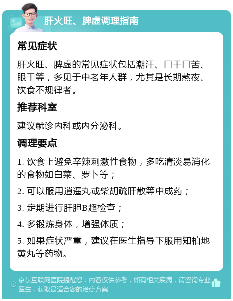 肝火旺、脾虚调理指南 常见症状 肝火旺、脾虚的常见症状包括潮汗、口干口苦、眼干等，多见于中老年人群，尤其是长期熬夜、饮食不规律者。 推荐科室 建议就诊内科或内分泌科。 调理要点 1. 饮食上避免辛辣刺激性食物，多吃清淡易消化的食物如白菜、罗卜等； 2. 可以服用逍遥丸或柴胡疏肝散等中成药； 3. 定期进行肝胆B超检查； 4. 多锻炼身体，增强体质； 5. 如果症状严重，建议在医生指导下服用知柏地黄丸等药物。