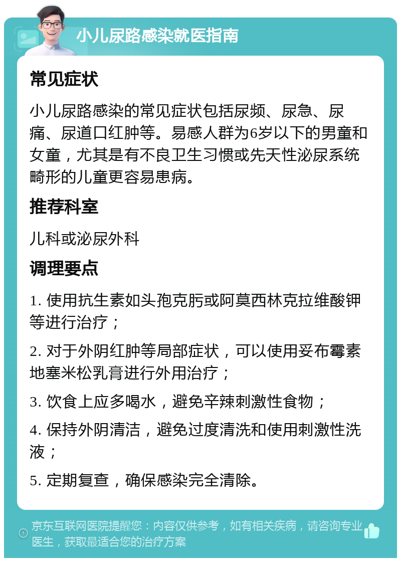 小儿尿路感染就医指南 常见症状 小儿尿路感染的常见症状包括尿频、尿急、尿痛、尿道口红肿等。易感人群为6岁以下的男童和女童，尤其是有不良卫生习惯或先天性泌尿系统畸形的儿童更容易患病。 推荐科室 儿科或泌尿外科 调理要点 1. 使用抗生素如头孢克肟或阿莫西林克拉维酸钾等进行治疗； 2. 对于外阴红肿等局部症状，可以使用妥布霉素地塞米松乳膏进行外用治疗； 3. 饮食上应多喝水，避免辛辣刺激性食物； 4. 保持外阴清洁，避免过度清洗和使用刺激性洗液； 5. 定期复查，确保感染完全清除。