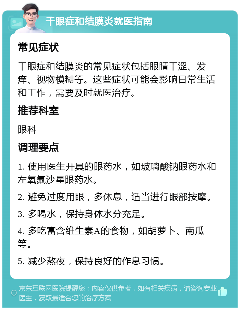 干眼症和结膜炎就医指南 常见症状 干眼症和结膜炎的常见症状包括眼睛干涩、发痒、视物模糊等。这些症状可能会影响日常生活和工作，需要及时就医治疗。 推荐科室 眼科 调理要点 1. 使用医生开具的眼药水，如玻璃酸钠眼药水和左氧氟沙星眼药水。 2. 避免过度用眼，多休息，适当进行眼部按摩。 3. 多喝水，保持身体水分充足。 4. 多吃富含维生素A的食物，如胡萝卜、南瓜等。 5. 减少熬夜，保持良好的作息习惯。