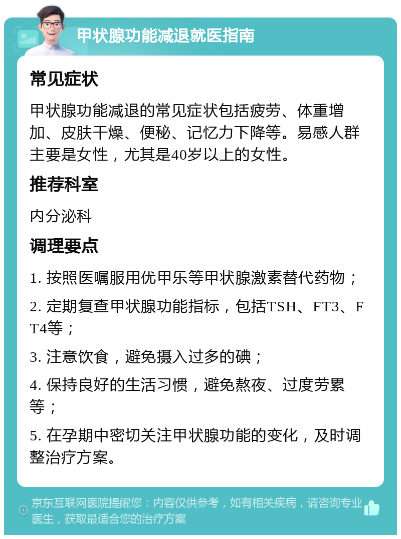 甲状腺功能减退就医指南 常见症状 甲状腺功能减退的常见症状包括疲劳、体重增加、皮肤干燥、便秘、记忆力下降等。易感人群主要是女性，尤其是40岁以上的女性。 推荐科室 内分泌科 调理要点 1. 按照医嘱服用优甲乐等甲状腺激素替代药物； 2. 定期复查甲状腺功能指标，包括TSH、FT3、FT4等； 3. 注意饮食，避免摄入过多的碘； 4. 保持良好的生活习惯，避免熬夜、过度劳累等； 5. 在孕期中密切关注甲状腺功能的变化，及时调整治疗方案。