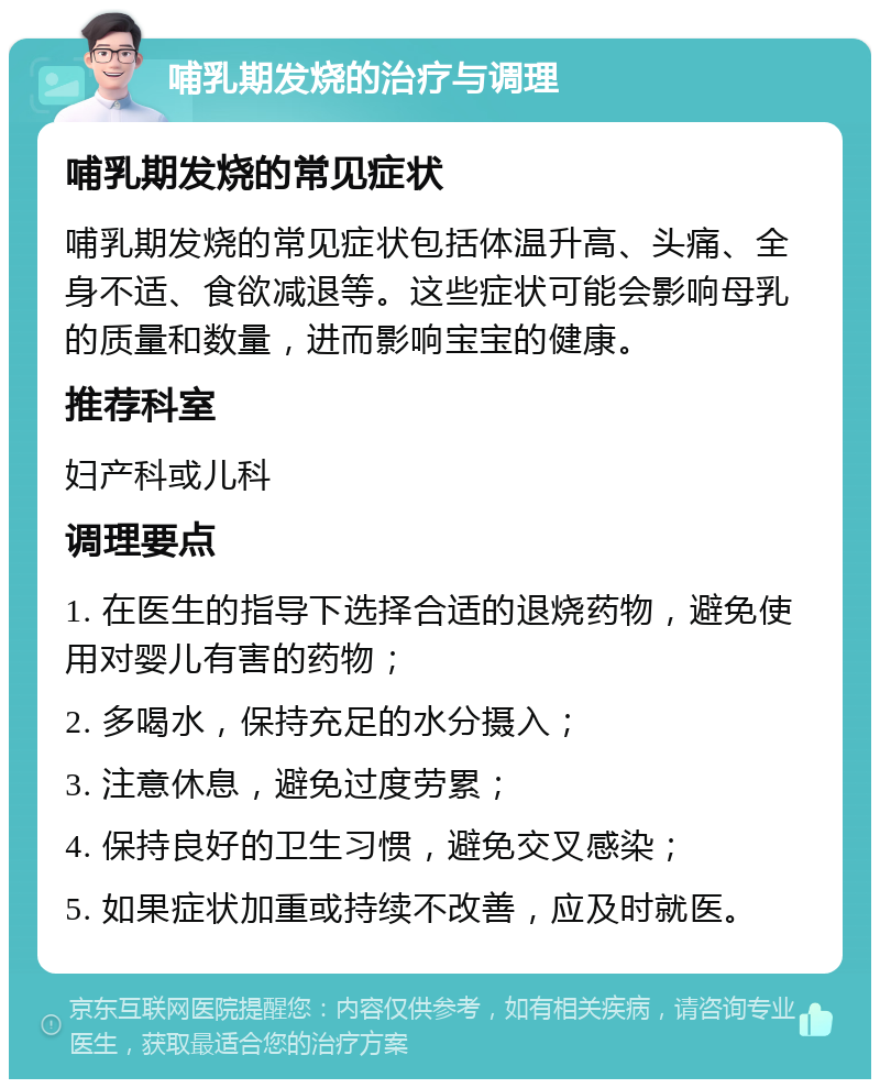 哺乳期发烧的治疗与调理 哺乳期发烧的常见症状 哺乳期发烧的常见症状包括体温升高、头痛、全身不适、食欲减退等。这些症状可能会影响母乳的质量和数量，进而影响宝宝的健康。 推荐科室 妇产科或儿科 调理要点 1. 在医生的指导下选择合适的退烧药物，避免使用对婴儿有害的药物； 2. 多喝水，保持充足的水分摄入； 3. 注意休息，避免过度劳累； 4. 保持良好的卫生习惯，避免交叉感染； 5. 如果症状加重或持续不改善，应及时就医。