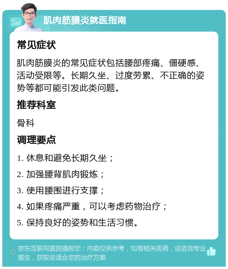 肌肉筋膜炎就医指南 常见症状 肌肉筋膜炎的常见症状包括腰部疼痛、僵硬感、活动受限等。长期久坐、过度劳累、不正确的姿势等都可能引发此类问题。 推荐科室 骨科 调理要点 1. 休息和避免长期久坐； 2. 加强腰背肌肉锻炼； 3. 使用腰围进行支撑； 4. 如果疼痛严重，可以考虑药物治疗； 5. 保持良好的姿势和生活习惯。