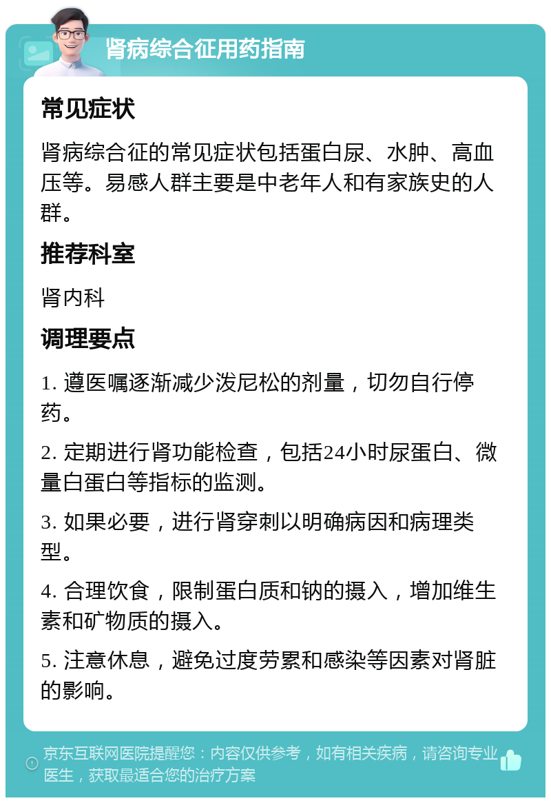 肾病综合征用药指南 常见症状 肾病综合征的常见症状包括蛋白尿、水肿、高血压等。易感人群主要是中老年人和有家族史的人群。 推荐科室 肾内科 调理要点 1. 遵医嘱逐渐减少泼尼松的剂量，切勿自行停药。 2. 定期进行肾功能检查，包括24小时尿蛋白、微量白蛋白等指标的监测。 3. 如果必要，进行肾穿刺以明确病因和病理类型。 4. 合理饮食，限制蛋白质和钠的摄入，增加维生素和矿物质的摄入。 5. 注意休息，避免过度劳累和感染等因素对肾脏的影响。