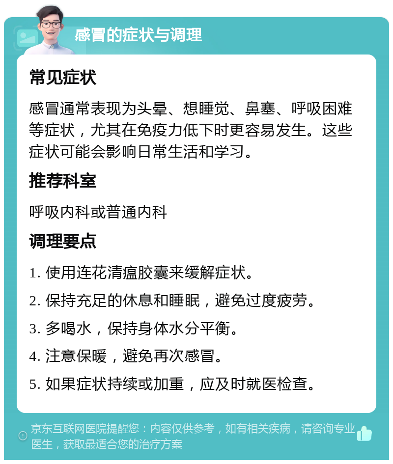 感冒的症状与调理 常见症状 感冒通常表现为头晕、想睡觉、鼻塞、呼吸困难等症状，尤其在免疫力低下时更容易发生。这些症状可能会影响日常生活和学习。 推荐科室 呼吸内科或普通内科 调理要点 1. 使用连花清瘟胶囊来缓解症状。 2. 保持充足的休息和睡眠，避免过度疲劳。 3. 多喝水，保持身体水分平衡。 4. 注意保暖，避免再次感冒。 5. 如果症状持续或加重，应及时就医检查。