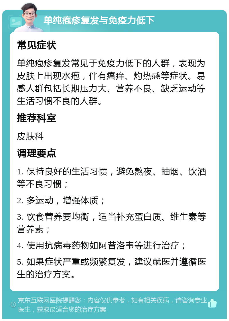 单纯疱疹复发与免疫力低下 常见症状 单纯疱疹复发常见于免疫力低下的人群，表现为皮肤上出现水疱，伴有瘙痒、灼热感等症状。易感人群包括长期压力大、营养不良、缺乏运动等生活习惯不良的人群。 推荐科室 皮肤科 调理要点 1. 保持良好的生活习惯，避免熬夜、抽烟、饮酒等不良习惯； 2. 多运动，增强体质； 3. 饮食营养要均衡，适当补充蛋白质、维生素等营养素； 4. 使用抗病毒药物如阿昔洛韦等进行治疗； 5. 如果症状严重或频繁复发，建议就医并遵循医生的治疗方案。