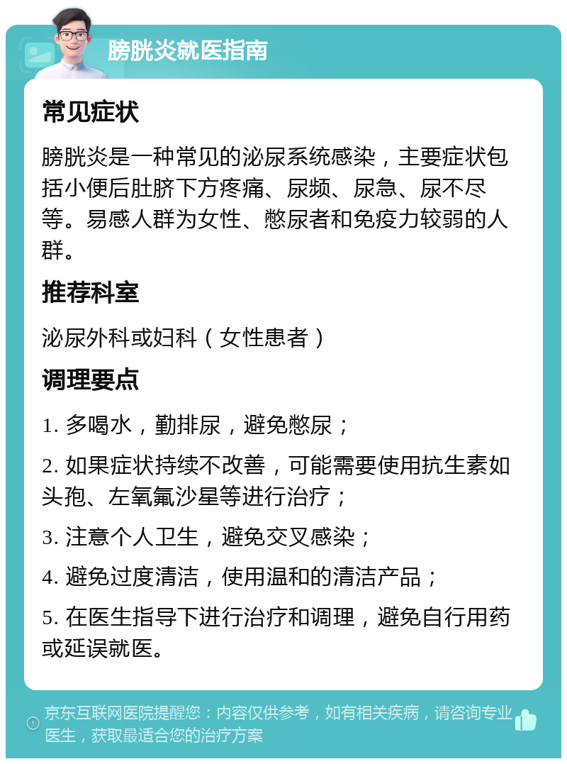 膀胱炎就医指南 常见症状 膀胱炎是一种常见的泌尿系统感染，主要症状包括小便后肚脐下方疼痛、尿频、尿急、尿不尽等。易感人群为女性、憋尿者和免疫力较弱的人群。 推荐科室 泌尿外科或妇科（女性患者） 调理要点 1. 多喝水，勤排尿，避免憋尿； 2. 如果症状持续不改善，可能需要使用抗生素如头孢、左氧氟沙星等进行治疗； 3. 注意个人卫生，避免交叉感染； 4. 避免过度清洁，使用温和的清洁产品； 5. 在医生指导下进行治疗和调理，避免自行用药或延误就医。