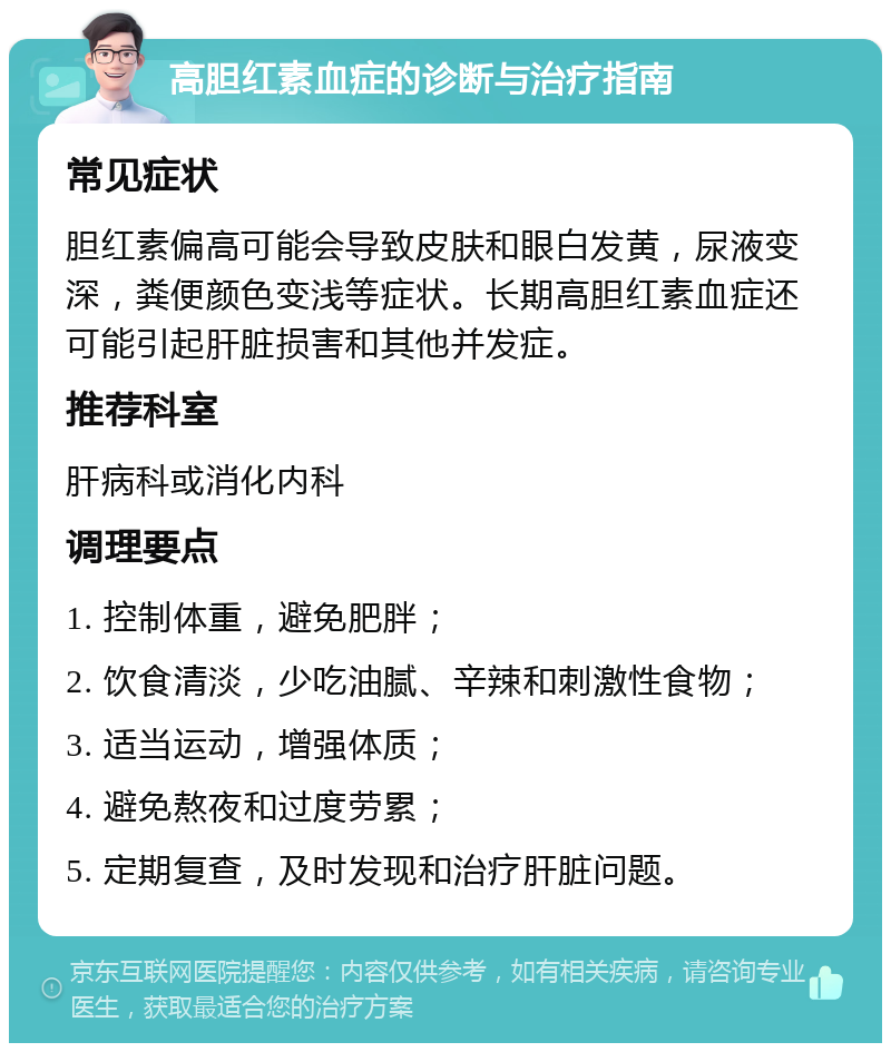 高胆红素血症的诊断与治疗指南 常见症状 胆红素偏高可能会导致皮肤和眼白发黄，尿液变深，粪便颜色变浅等症状。长期高胆红素血症还可能引起肝脏损害和其他并发症。 推荐科室 肝病科或消化内科 调理要点 1. 控制体重，避免肥胖； 2. 饮食清淡，少吃油腻、辛辣和刺激性食物； 3. 适当运动，增强体质； 4. 避免熬夜和过度劳累； 5. 定期复查，及时发现和治疗肝脏问题。