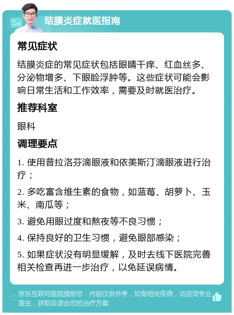 结膜炎症就医指南 常见症状 结膜炎症的常见症状包括眼睛干痒、红血丝多、分泌物增多、下眼睑浮肿等。这些症状可能会影响日常生活和工作效率，需要及时就医治疗。 推荐科室 眼科 调理要点 1. 使用普拉洛芬滴眼液和依美斯汀滴眼液进行治疗； 2. 多吃富含维生素的食物，如蓝莓、胡萝卜、玉米、南瓜等； 3. 避免用眼过度和熬夜等不良习惯； 4. 保持良好的卫生习惯，避免眼部感染； 5. 如果症状没有明显缓解，及时去线下医院完善相关检查再进一步治疗，以免延误病情。