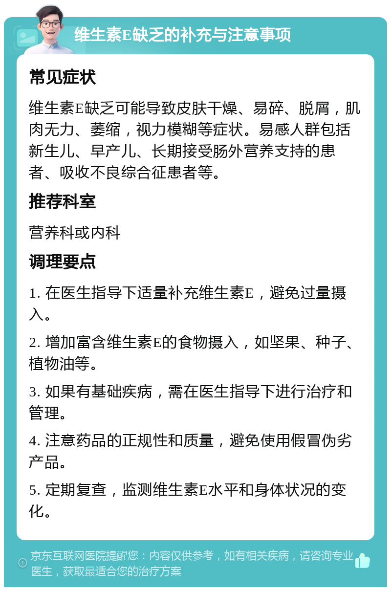 维生素E缺乏的补充与注意事项 常见症状 维生素E缺乏可能导致皮肤干燥、易碎、脱屑，肌肉无力、萎缩，视力模糊等症状。易感人群包括新生儿、早产儿、长期接受肠外营养支持的患者、吸收不良综合征患者等。 推荐科室 营养科或内科 调理要点 1. 在医生指导下适量补充维生素E，避免过量摄入。 2. 增加富含维生素E的食物摄入，如坚果、种子、植物油等。 3. 如果有基础疾病，需在医生指导下进行治疗和管理。 4. 注意药品的正规性和质量，避免使用假冒伪劣产品。 5. 定期复查，监测维生素E水平和身体状况的变化。