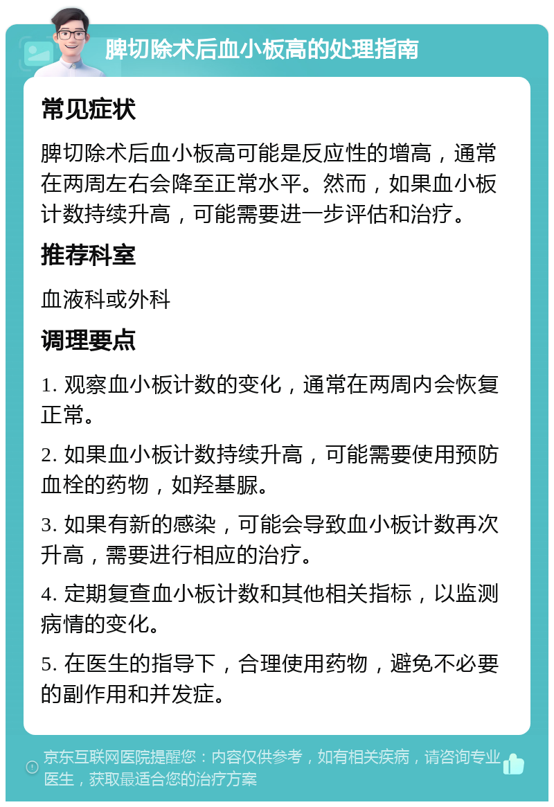 脾切除术后血小板高的处理指南 常见症状 脾切除术后血小板高可能是反应性的增高，通常在两周左右会降至正常水平。然而，如果血小板计数持续升高，可能需要进一步评估和治疗。 推荐科室 血液科或外科 调理要点 1. 观察血小板计数的变化，通常在两周内会恢复正常。 2. 如果血小板计数持续升高，可能需要使用预防血栓的药物，如羟基脲。 3. 如果有新的感染，可能会导致血小板计数再次升高，需要进行相应的治疗。 4. 定期复查血小板计数和其他相关指标，以监测病情的变化。 5. 在医生的指导下，合理使用药物，避免不必要的副作用和并发症。