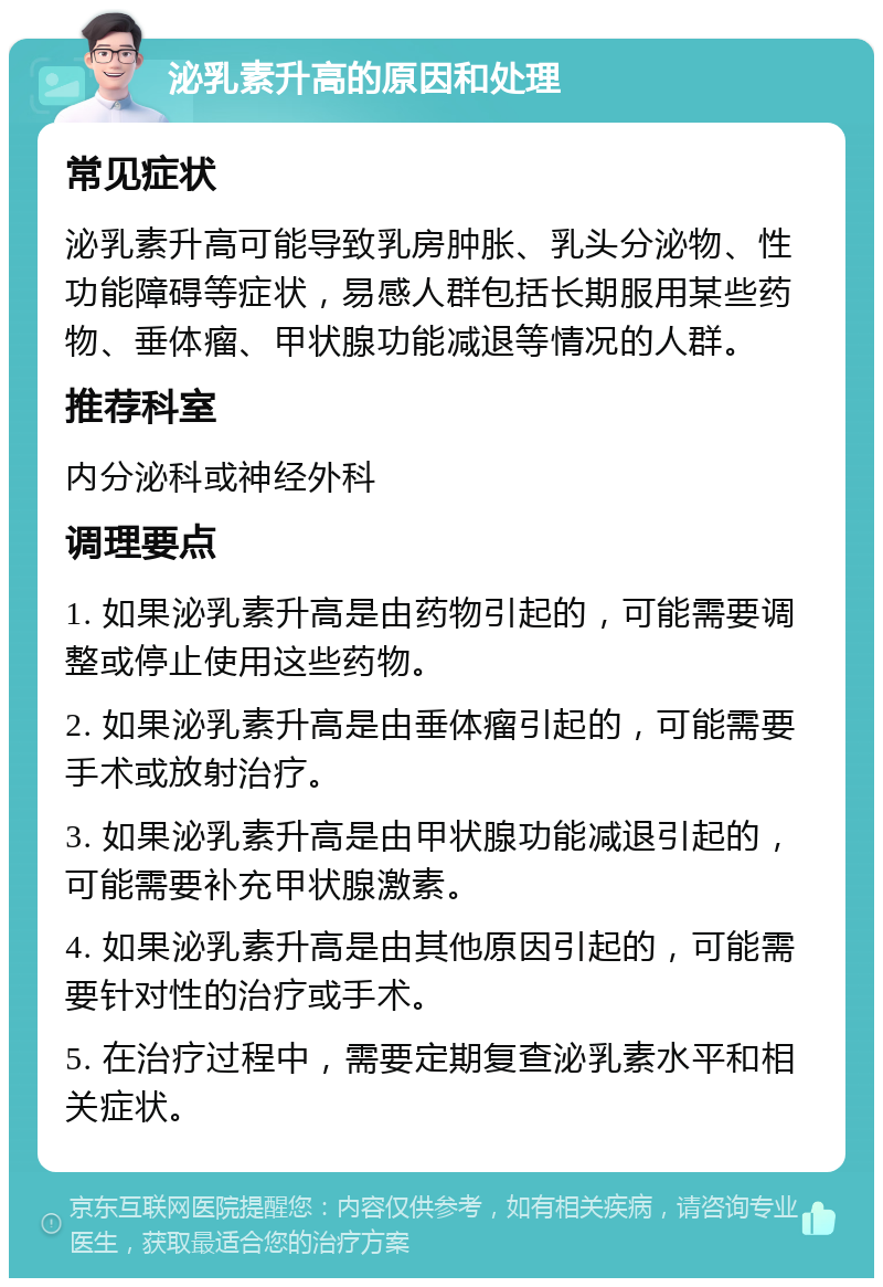 泌乳素升高的原因和处理 常见症状 泌乳素升高可能导致乳房肿胀、乳头分泌物、性功能障碍等症状，易感人群包括长期服用某些药物、垂体瘤、甲状腺功能减退等情况的人群。 推荐科室 内分泌科或神经外科 调理要点 1. 如果泌乳素升高是由药物引起的，可能需要调整或停止使用这些药物。 2. 如果泌乳素升高是由垂体瘤引起的，可能需要手术或放射治疗。 3. 如果泌乳素升高是由甲状腺功能减退引起的，可能需要补充甲状腺激素。 4. 如果泌乳素升高是由其他原因引起的，可能需要针对性的治疗或手术。 5. 在治疗过程中，需要定期复查泌乳素水平和相关症状。