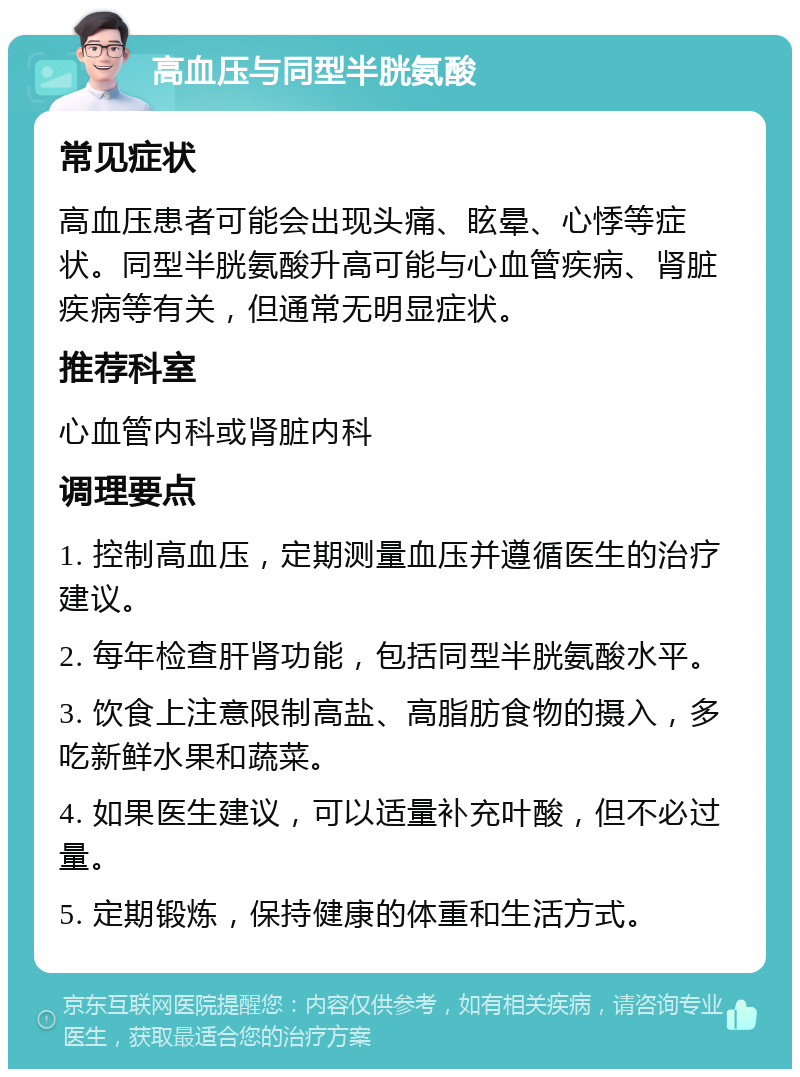 高血压与同型半胱氨酸 常见症状 高血压患者可能会出现头痛、眩晕、心悸等症状。同型半胱氨酸升高可能与心血管疾病、肾脏疾病等有关，但通常无明显症状。 推荐科室 心血管内科或肾脏内科 调理要点 1. 控制高血压，定期测量血压并遵循医生的治疗建议。 2. 每年检查肝肾功能，包括同型半胱氨酸水平。 3. 饮食上注意限制高盐、高脂肪食物的摄入，多吃新鲜水果和蔬菜。 4. 如果医生建议，可以适量补充叶酸，但不必过量。 5. 定期锻炼，保持健康的体重和生活方式。