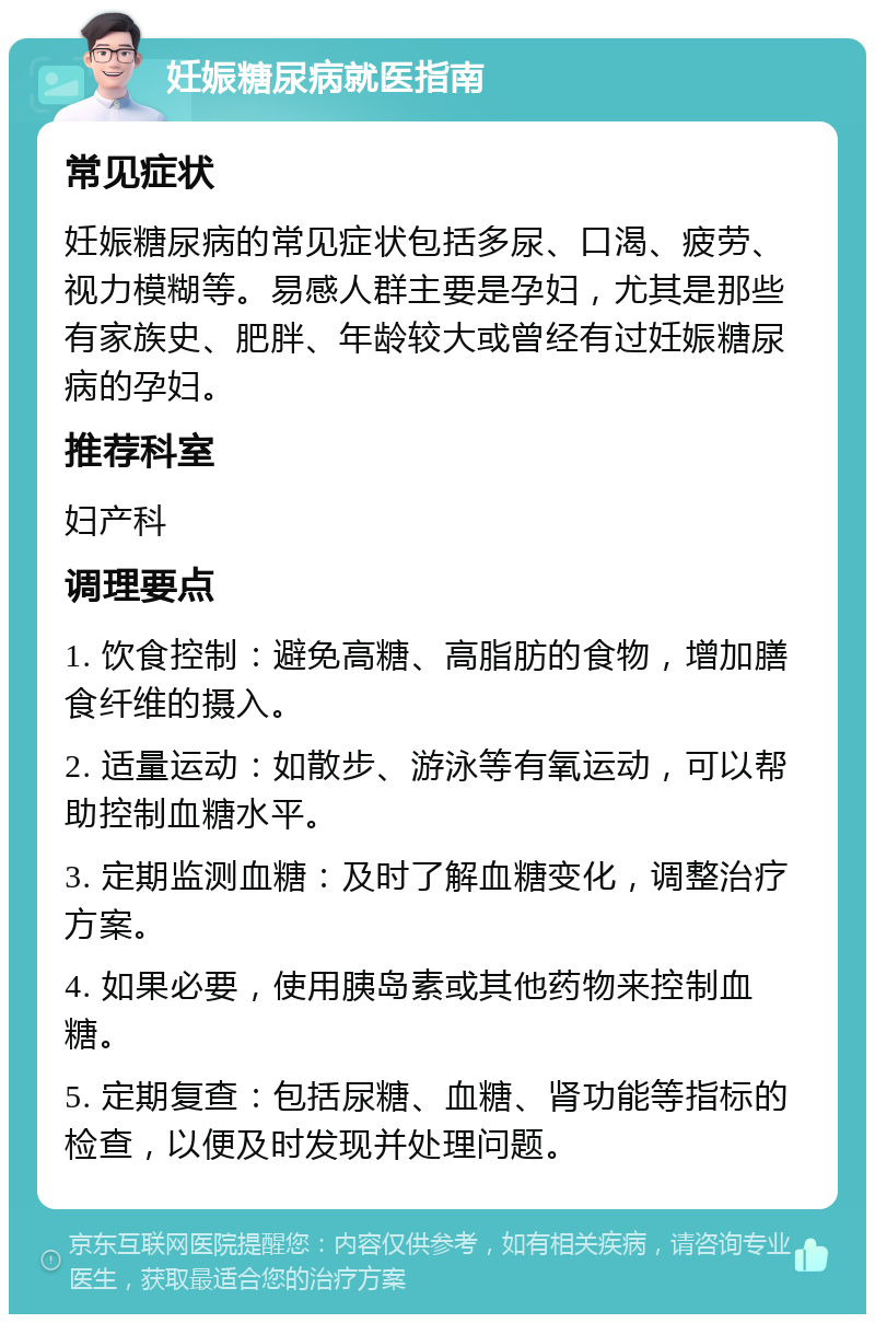 妊娠糖尿病就医指南 常见症状 妊娠糖尿病的常见症状包括多尿、口渴、疲劳、视力模糊等。易感人群主要是孕妇，尤其是那些有家族史、肥胖、年龄较大或曾经有过妊娠糖尿病的孕妇。 推荐科室 妇产科 调理要点 1. 饮食控制：避免高糖、高脂肪的食物，增加膳食纤维的摄入。 2. 适量运动：如散步、游泳等有氧运动，可以帮助控制血糖水平。 3. 定期监测血糖：及时了解血糖变化，调整治疗方案。 4. 如果必要，使用胰岛素或其他药物来控制血糖。 5. 定期复查：包括尿糖、血糖、肾功能等指标的检查，以便及时发现并处理问题。