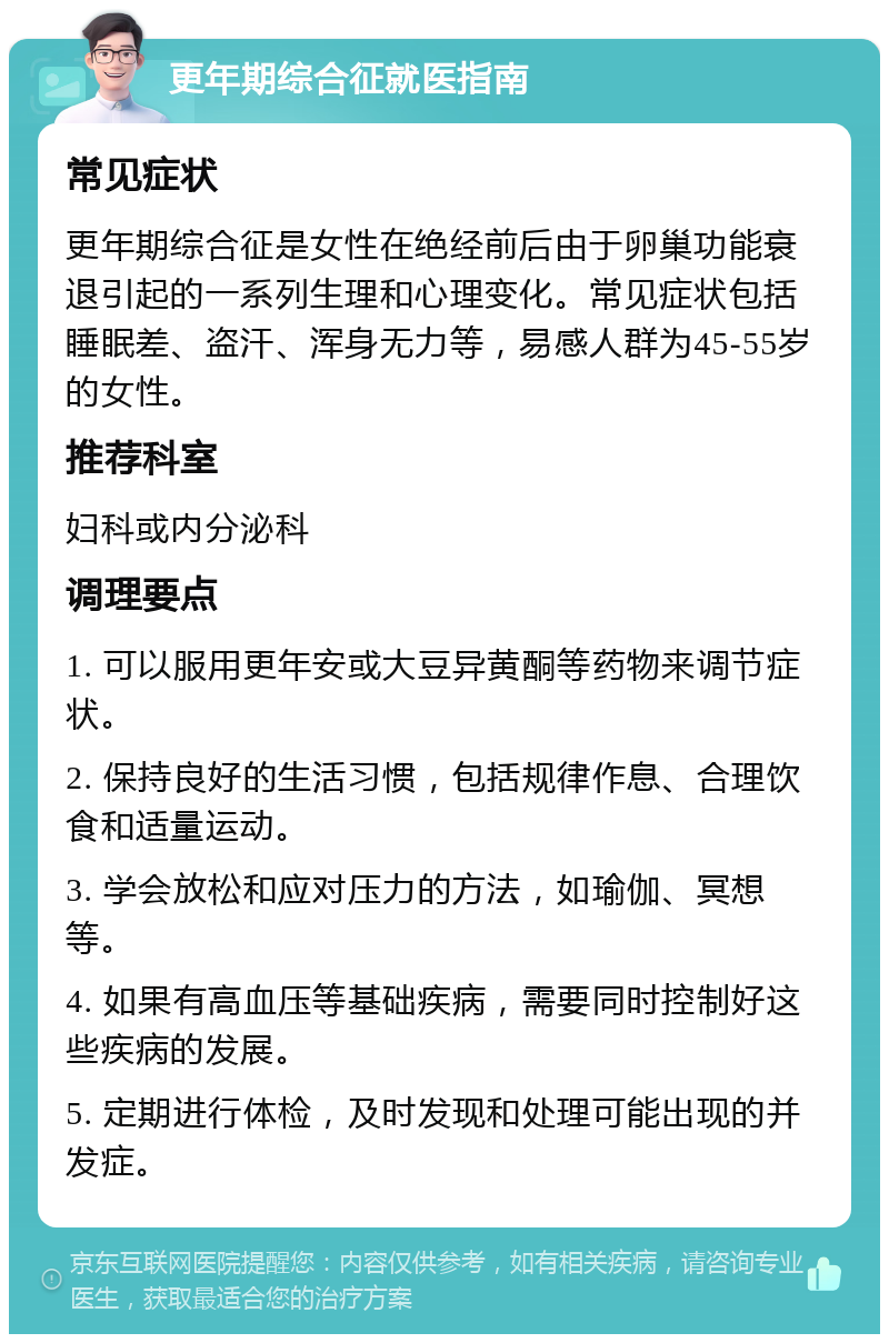 更年期综合征就医指南 常见症状 更年期综合征是女性在绝经前后由于卵巢功能衰退引起的一系列生理和心理变化。常见症状包括睡眠差、盗汗、浑身无力等，易感人群为45-55岁的女性。 推荐科室 妇科或内分泌科 调理要点 1. 可以服用更年安或大豆异黄酮等药物来调节症状。 2. 保持良好的生活习惯，包括规律作息、合理饮食和适量运动。 3. 学会放松和应对压力的方法，如瑜伽、冥想等。 4. 如果有高血压等基础疾病，需要同时控制好这些疾病的发展。 5. 定期进行体检，及时发现和处理可能出现的并发症。