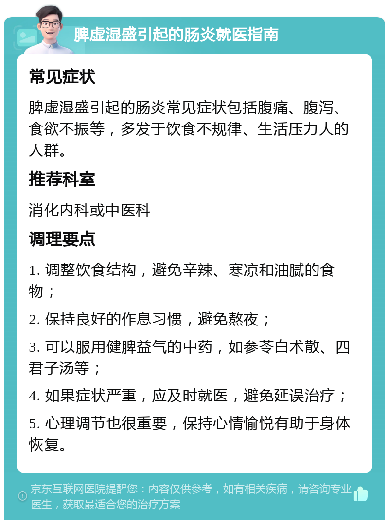 脾虚湿盛引起的肠炎就医指南 常见症状 脾虚湿盛引起的肠炎常见症状包括腹痛、腹泻、食欲不振等，多发于饮食不规律、生活压力大的人群。 推荐科室 消化内科或中医科 调理要点 1. 调整饮食结构，避免辛辣、寒凉和油腻的食物； 2. 保持良好的作息习惯，避免熬夜； 3. 可以服用健脾益气的中药，如参苓白术散、四君子汤等； 4. 如果症状严重，应及时就医，避免延误治疗； 5. 心理调节也很重要，保持心情愉悦有助于身体恢复。