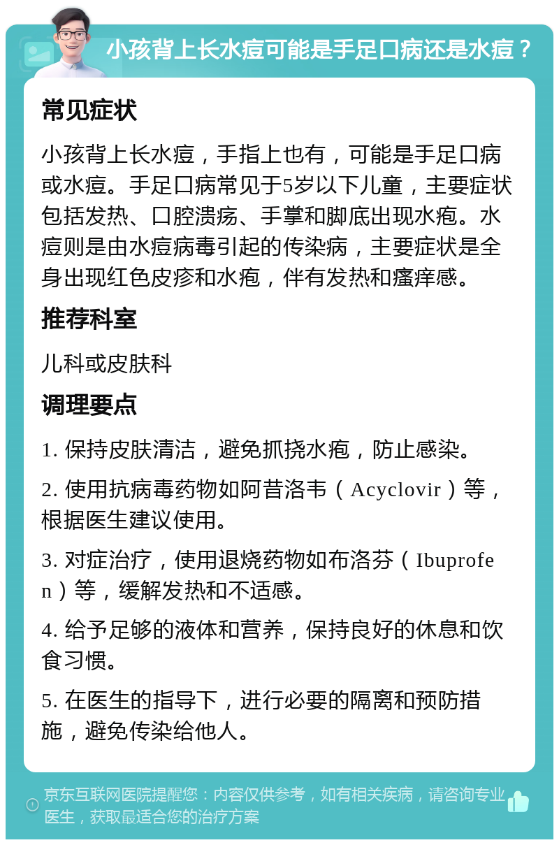 小孩背上长水痘可能是手足口病还是水痘？ 常见症状 小孩背上长水痘，手指上也有，可能是手足口病或水痘。手足口病常见于5岁以下儿童，主要症状包括发热、口腔溃疡、手掌和脚底出现水疱。水痘则是由水痘病毒引起的传染病，主要症状是全身出现红色皮疹和水疱，伴有发热和瘙痒感。 推荐科室 儿科或皮肤科 调理要点 1. 保持皮肤清洁，避免抓挠水疱，防止感染。 2. 使用抗病毒药物如阿昔洛韦（Acyclovir）等，根据医生建议使用。 3. 对症治疗，使用退烧药物如布洛芬（Ibuprofen）等，缓解发热和不适感。 4. 给予足够的液体和营养，保持良好的休息和饮食习惯。 5. 在医生的指导下，进行必要的隔离和预防措施，避免传染给他人。