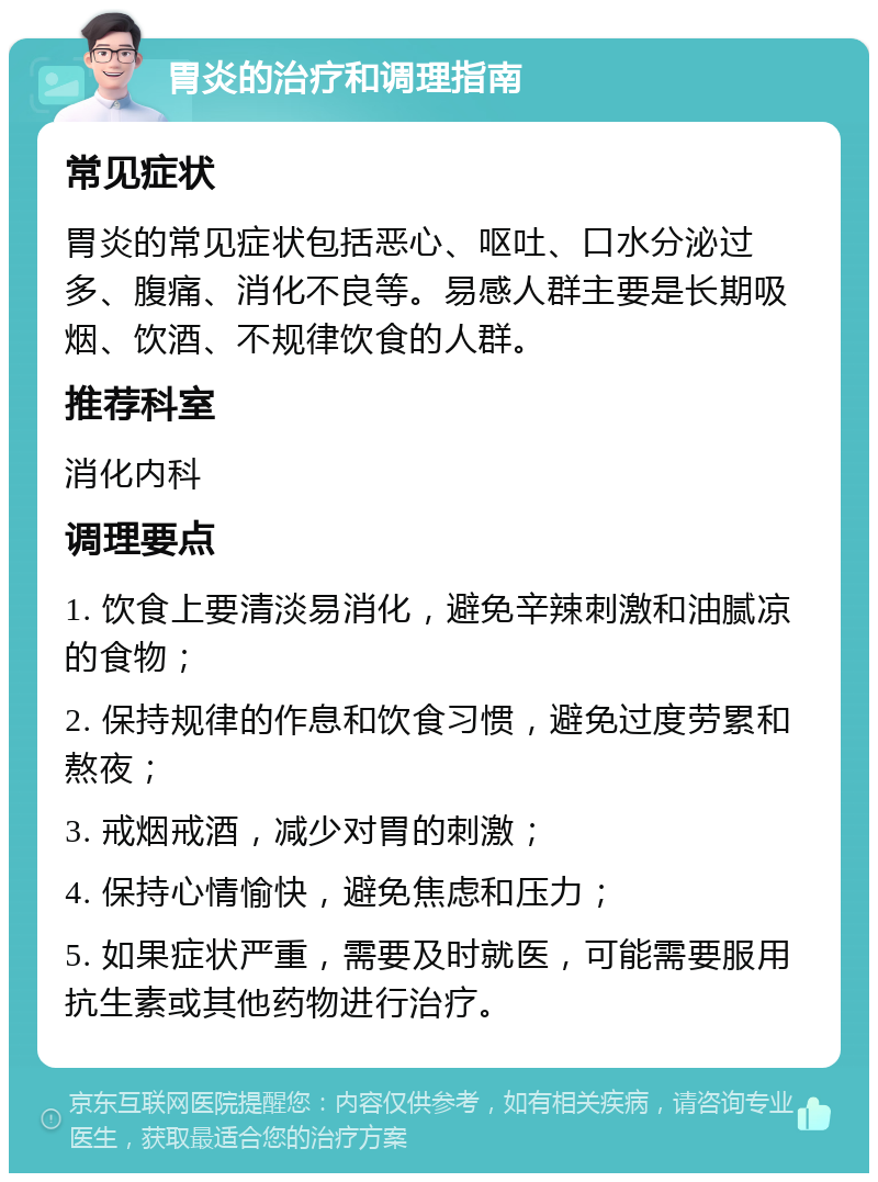 胃炎的治疗和调理指南 常见症状 胃炎的常见症状包括恶心、呕吐、口水分泌过多、腹痛、消化不良等。易感人群主要是长期吸烟、饮酒、不规律饮食的人群。 推荐科室 消化内科 调理要点 1. 饮食上要清淡易消化，避免辛辣刺激和油腻凉的食物； 2. 保持规律的作息和饮食习惯，避免过度劳累和熬夜； 3. 戒烟戒酒，减少对胃的刺激； 4. 保持心情愉快，避免焦虑和压力； 5. 如果症状严重，需要及时就医，可能需要服用抗生素或其他药物进行治疗。