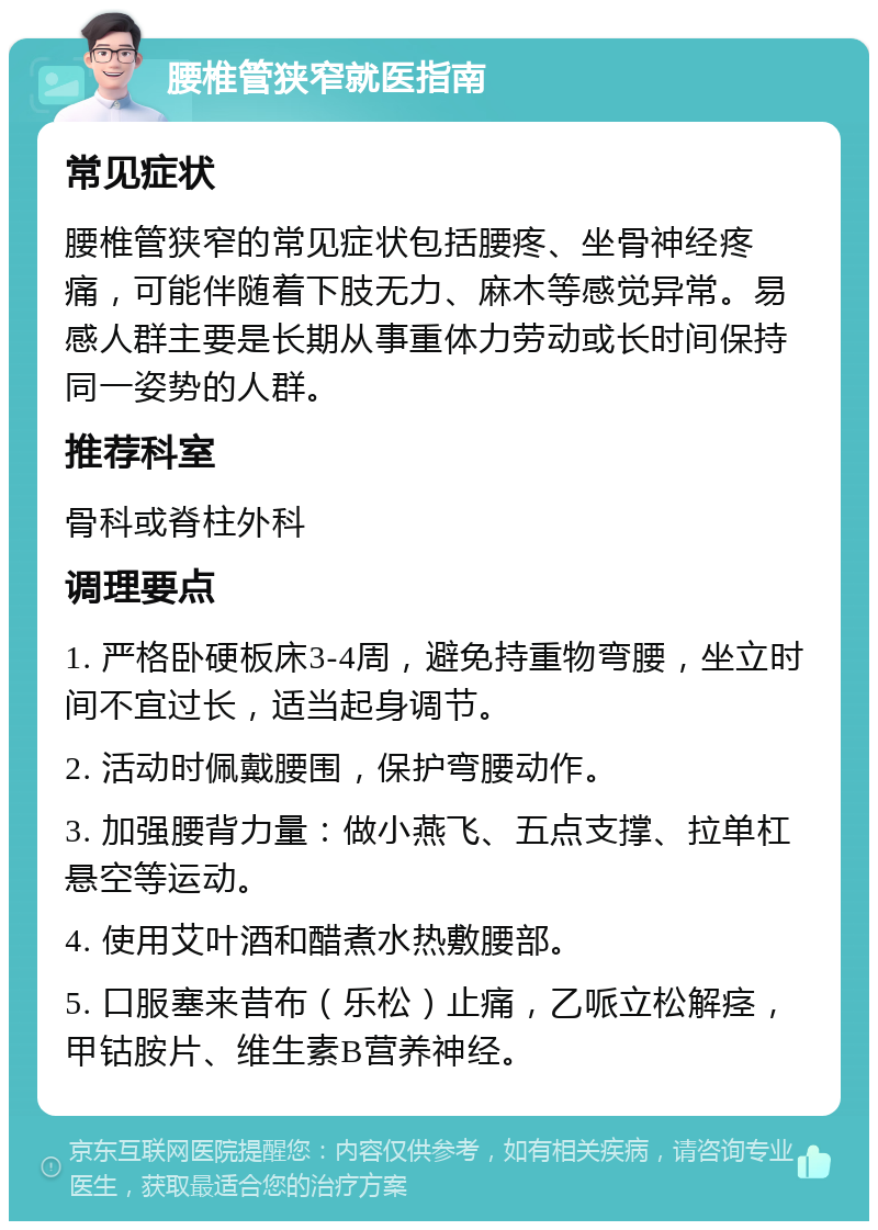 腰椎管狭窄就医指南 常见症状 腰椎管狭窄的常见症状包括腰疼、坐骨神经疼痛，可能伴随着下肢无力、麻木等感觉异常。易感人群主要是长期从事重体力劳动或长时间保持同一姿势的人群。 推荐科室 骨科或脊柱外科 调理要点 1. 严格卧硬板床3-4周，避免持重物弯腰，坐立时间不宜过长，适当起身调节。 2. 活动时佩戴腰围，保护弯腰动作。 3. 加强腰背力量：做小燕飞、五点支撑、拉单杠悬空等运动。 4. 使用艾叶酒和醋煮水热敷腰部。 5. 口服塞来昔布（乐松）止痛，乙哌立松解痉，甲钴胺片、维生素B营养神经。