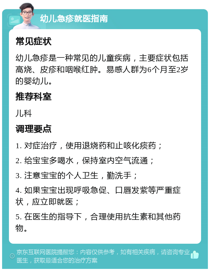 幼儿急疹就医指南 常见症状 幼儿急疹是一种常见的儿童疾病，主要症状包括高烧、皮疹和咽喉红肿。易感人群为6个月至2岁的婴幼儿。 推荐科室 儿科 调理要点 1. 对症治疗，使用退烧药和止咳化痰药； 2. 给宝宝多喝水，保持室内空气流通； 3. 注意宝宝的个人卫生，勤洗手； 4. 如果宝宝出现呼吸急促、口唇发紫等严重症状，应立即就医； 5. 在医生的指导下，合理使用抗生素和其他药物。