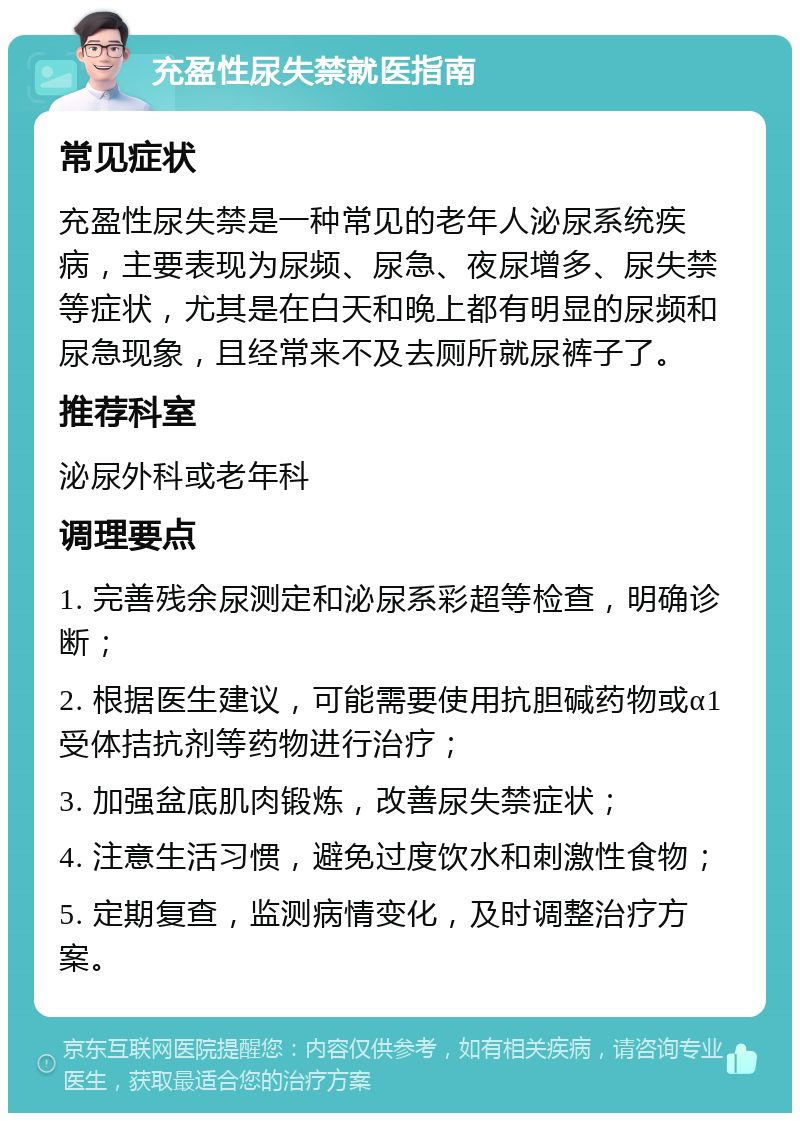 充盈性尿失禁就医指南 常见症状 充盈性尿失禁是一种常见的老年人泌尿系统疾病，主要表现为尿频、尿急、夜尿增多、尿失禁等症状，尤其是在白天和晚上都有明显的尿频和尿急现象，且经常来不及去厕所就尿裤子了。 推荐科室 泌尿外科或老年科 调理要点 1. 完善残余尿测定和泌尿系彩超等检查，明确诊断； 2. 根据医生建议，可能需要使用抗胆碱药物或α1受体拮抗剂等药物进行治疗； 3. 加强盆底肌肉锻炼，改善尿失禁症状； 4. 注意生活习惯，避免过度饮水和刺激性食物； 5. 定期复查，监测病情变化，及时调整治疗方案。