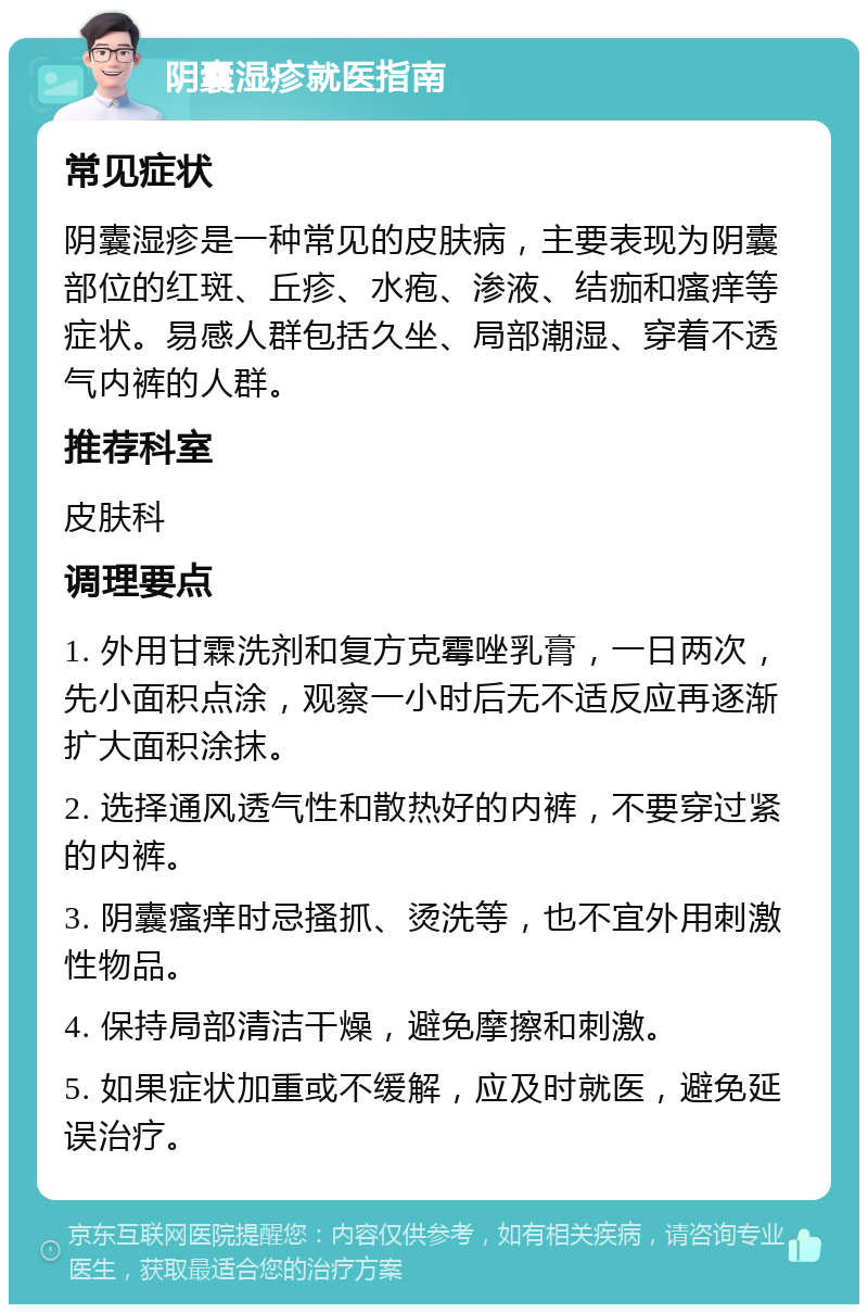 阴囊湿疹就医指南 常见症状 阴囊湿疹是一种常见的皮肤病，主要表现为阴囊部位的红斑、丘疹、水疱、渗液、结痂和瘙痒等症状。易感人群包括久坐、局部潮湿、穿着不透气内裤的人群。 推荐科室 皮肤科 调理要点 1. 外用甘霖洗剂和复方克霉唑乳膏，一日两次，先小面积点涂，观察一小时后无不适反应再逐渐扩大面积涂抹。 2. 选择通风透气性和散热好的内裤，不要穿过紧的内裤。 3. 阴囊瘙痒时忌搔抓、烫洗等，也不宜外用刺激性物品。 4. 保持局部清洁干燥，避免摩擦和刺激。 5. 如果症状加重或不缓解，应及时就医，避免延误治疗。