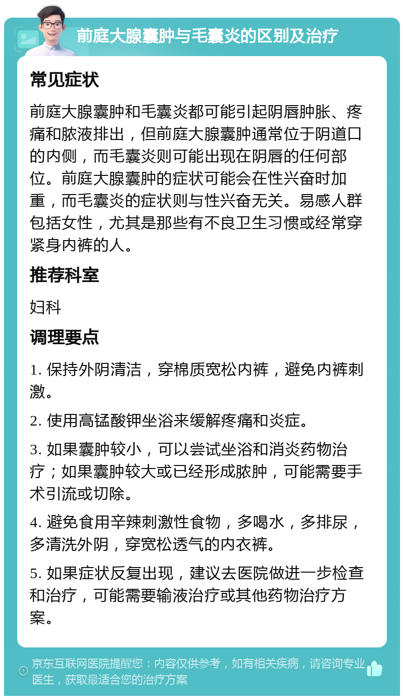 前庭大腺囊肿与毛囊炎的区别及治疗 常见症状 前庭大腺囊肿和毛囊炎都可能引起阴唇肿胀、疼痛和脓液排出，但前庭大腺囊肿通常位于阴道口的内侧，而毛囊炎则可能出现在阴唇的任何部位。前庭大腺囊肿的症状可能会在性兴奋时加重，而毛囊炎的症状则与性兴奋无关。易感人群包括女性，尤其是那些有不良卫生习惯或经常穿紧身内裤的人。 推荐科室 妇科 调理要点 1. 保持外阴清洁，穿棉质宽松内裤，避免内裤刺激。 2. 使用高锰酸钾坐浴来缓解疼痛和炎症。 3. 如果囊肿较小，可以尝试坐浴和消炎药物治疗；如果囊肿较大或已经形成脓肿，可能需要手术引流或切除。 4. 避免食用辛辣刺激性食物，多喝水，多排尿，多清洗外阴，穿宽松透气的内衣裤。 5. 如果症状反复出现，建议去医院做进一步检查和治疗，可能需要输液治疗或其他药物治疗方案。