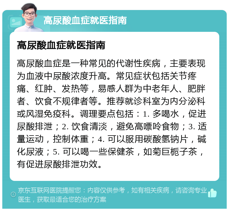 高尿酸血症就医指南 高尿酸血症就医指南 高尿酸血症是一种常见的代谢性疾病，主要表现为血液中尿酸浓度升高。常见症状包括关节疼痛、红肿、发热等，易感人群为中老年人、肥胖者、饮食不规律者等。推荐就诊科室为内分泌科或风湿免疫科。调理要点包括：1. 多喝水，促进尿酸排泄；2. 饮食清淡，避免高嘌呤食物；3. 适量运动，控制体重；4. 可以服用碳酸氢钠片，碱化尿液；5. 可以喝一些保健茶，如菊巨栀子茶，有促进尿酸排泄功效。