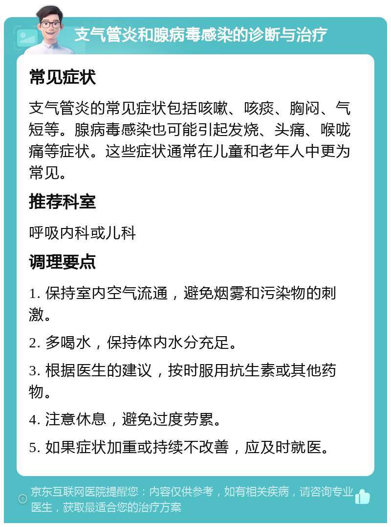 支气管炎和腺病毒感染的诊断与治疗 常见症状 支气管炎的常见症状包括咳嗽、咳痰、胸闷、气短等。腺病毒感染也可能引起发烧、头痛、喉咙痛等症状。这些症状通常在儿童和老年人中更为常见。 推荐科室 呼吸内科或儿科 调理要点 1. 保持室内空气流通，避免烟雾和污染物的刺激。 2. 多喝水，保持体内水分充足。 3. 根据医生的建议，按时服用抗生素或其他药物。 4. 注意休息，避免过度劳累。 5. 如果症状加重或持续不改善，应及时就医。