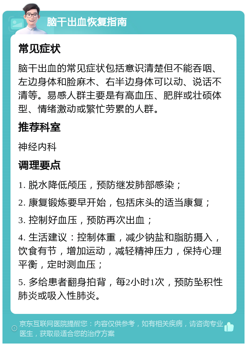 脑干出血恢复指南 常见症状 脑干出血的常见症状包括意识清楚但不能吞咽、左边身体和脸麻木、右半边身体可以动、说话不清等。易感人群主要是有高血压、肥胖或壮硕体型、情绪激动或繁忙劳累的人群。 推荐科室 神经内科 调理要点 1. 脱水降低颅压，预防继发肺部感染； 2. 康复锻炼要早开始，包括床头的适当康复； 3. 控制好血压，预防再次出血； 4. 生活建议：控制体重，减少钠盐和脂肪摄入，饮食有节，增加运动，减轻精神压力，保持心理平衡，定时测血压； 5. 多给患者翻身拍背，每2小时1次，预防坠积性肺炎或吸入性肺炎。