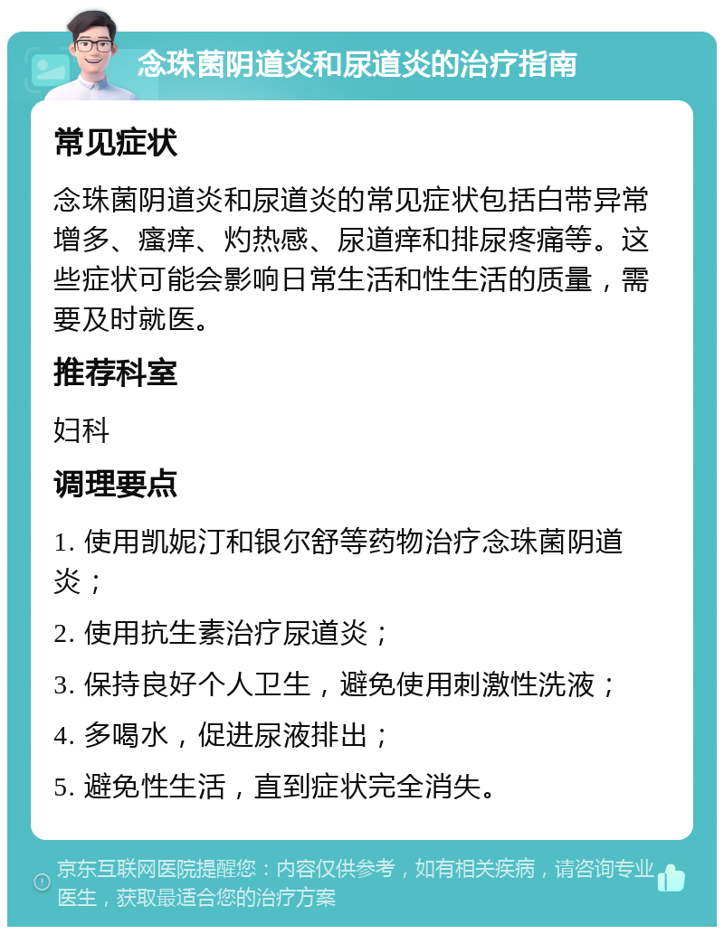 念珠菌阴道炎和尿道炎的治疗指南 常见症状 念珠菌阴道炎和尿道炎的常见症状包括白带异常增多、瘙痒、灼热感、尿道痒和排尿疼痛等。这些症状可能会影响日常生活和性生活的质量，需要及时就医。 推荐科室 妇科 调理要点 1. 使用凯妮汀和银尔舒等药物治疗念珠菌阴道炎； 2. 使用抗生素治疗尿道炎； 3. 保持良好个人卫生，避免使用刺激性洗液； 4. 多喝水，促进尿液排出； 5. 避免性生活，直到症状完全消失。