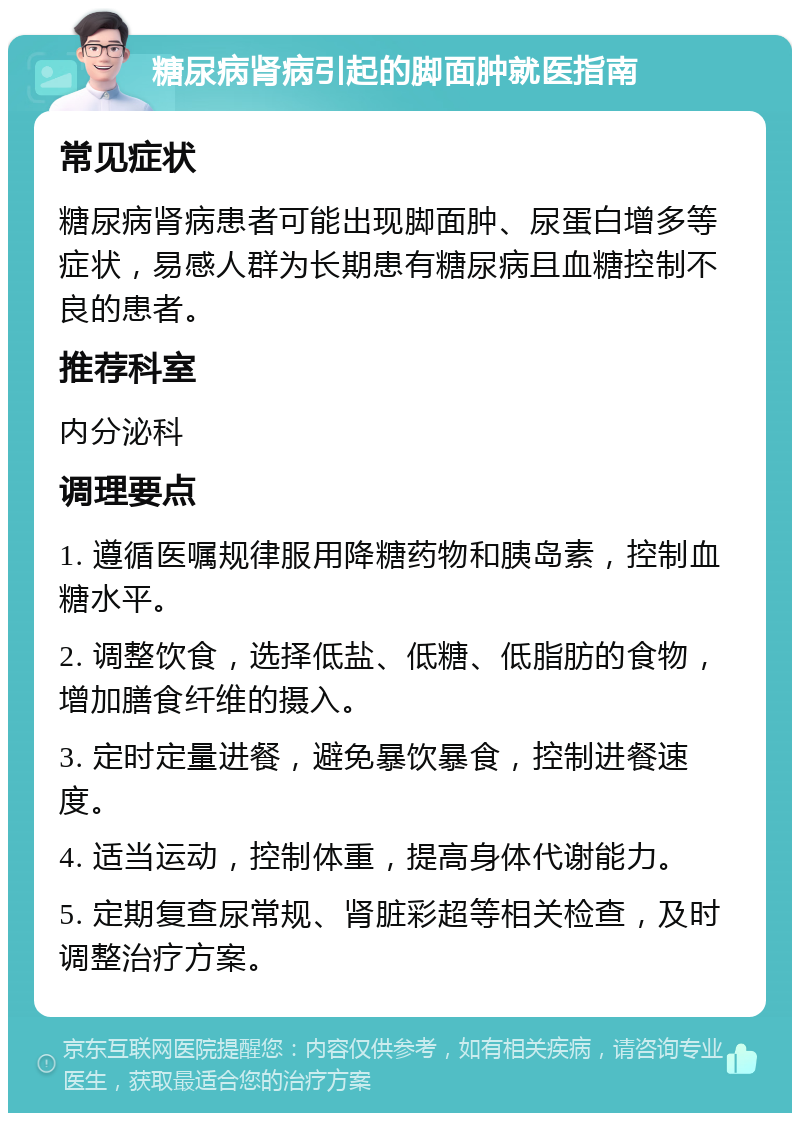 糖尿病肾病引起的脚面肿就医指南 常见症状 糖尿病肾病患者可能出现脚面肿、尿蛋白增多等症状，易感人群为长期患有糖尿病且血糖控制不良的患者。 推荐科室 内分泌科 调理要点 1. 遵循医嘱规律服用降糖药物和胰岛素，控制血糖水平。 2. 调整饮食，选择低盐、低糖、低脂肪的食物，增加膳食纤维的摄入。 3. 定时定量进餐，避免暴饮暴食，控制进餐速度。 4. 适当运动，控制体重，提高身体代谢能力。 5. 定期复查尿常规、肾脏彩超等相关检查，及时调整治疗方案。