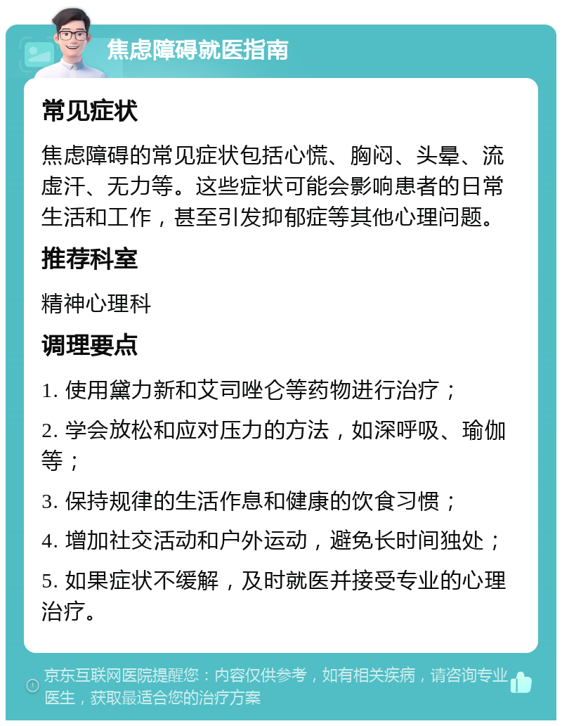 焦虑障碍就医指南 常见症状 焦虑障碍的常见症状包括心慌、胸闷、头晕、流虚汗、无力等。这些症状可能会影响患者的日常生活和工作，甚至引发抑郁症等其他心理问题。 推荐科室 精神心理科 调理要点 1. 使用黛力新和艾司唑仑等药物进行治疗； 2. 学会放松和应对压力的方法，如深呼吸、瑜伽等； 3. 保持规律的生活作息和健康的饮食习惯； 4. 增加社交活动和户外运动，避免长时间独处； 5. 如果症状不缓解，及时就医并接受专业的心理治疗。