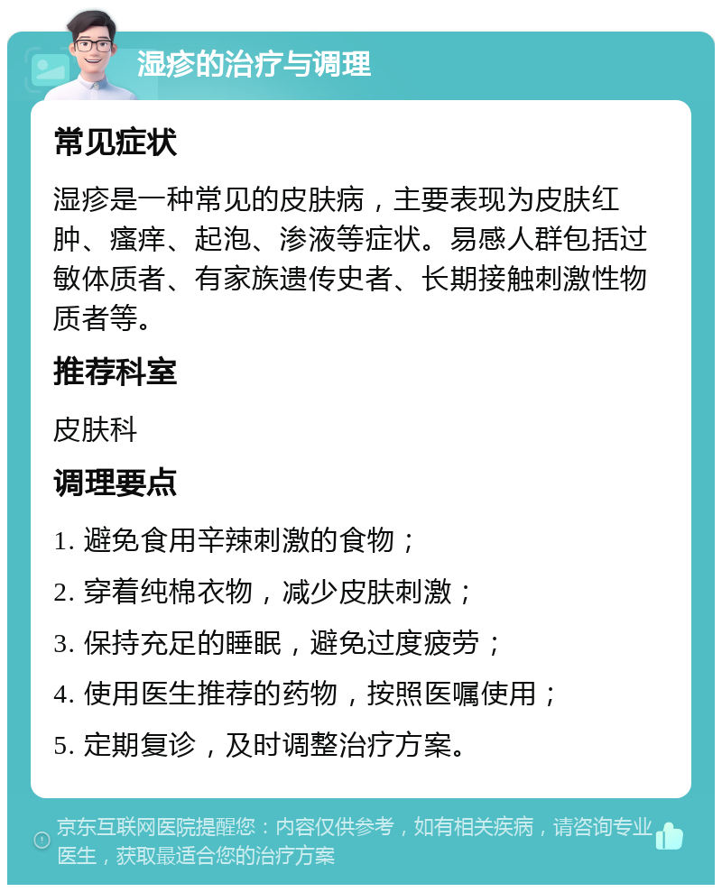 湿疹的治疗与调理 常见症状 湿疹是一种常见的皮肤病，主要表现为皮肤红肿、瘙痒、起泡、渗液等症状。易感人群包括过敏体质者、有家族遗传史者、长期接触刺激性物质者等。 推荐科室 皮肤科 调理要点 1. 避免食用辛辣刺激的食物； 2. 穿着纯棉衣物，减少皮肤刺激； 3. 保持充足的睡眠，避免过度疲劳； 4. 使用医生推荐的药物，按照医嘱使用； 5. 定期复诊，及时调整治疗方案。