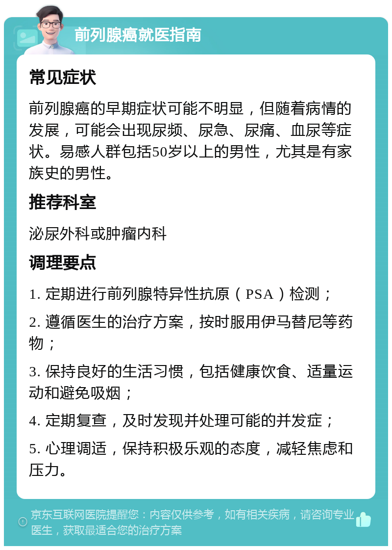 前列腺癌就医指南 常见症状 前列腺癌的早期症状可能不明显，但随着病情的发展，可能会出现尿频、尿急、尿痛、血尿等症状。易感人群包括50岁以上的男性，尤其是有家族史的男性。 推荐科室 泌尿外科或肿瘤内科 调理要点 1. 定期进行前列腺特异性抗原（PSA）检测； 2. 遵循医生的治疗方案，按时服用伊马替尼等药物； 3. 保持良好的生活习惯，包括健康饮食、适量运动和避免吸烟； 4. 定期复查，及时发现并处理可能的并发症； 5. 心理调适，保持积极乐观的态度，减轻焦虑和压力。