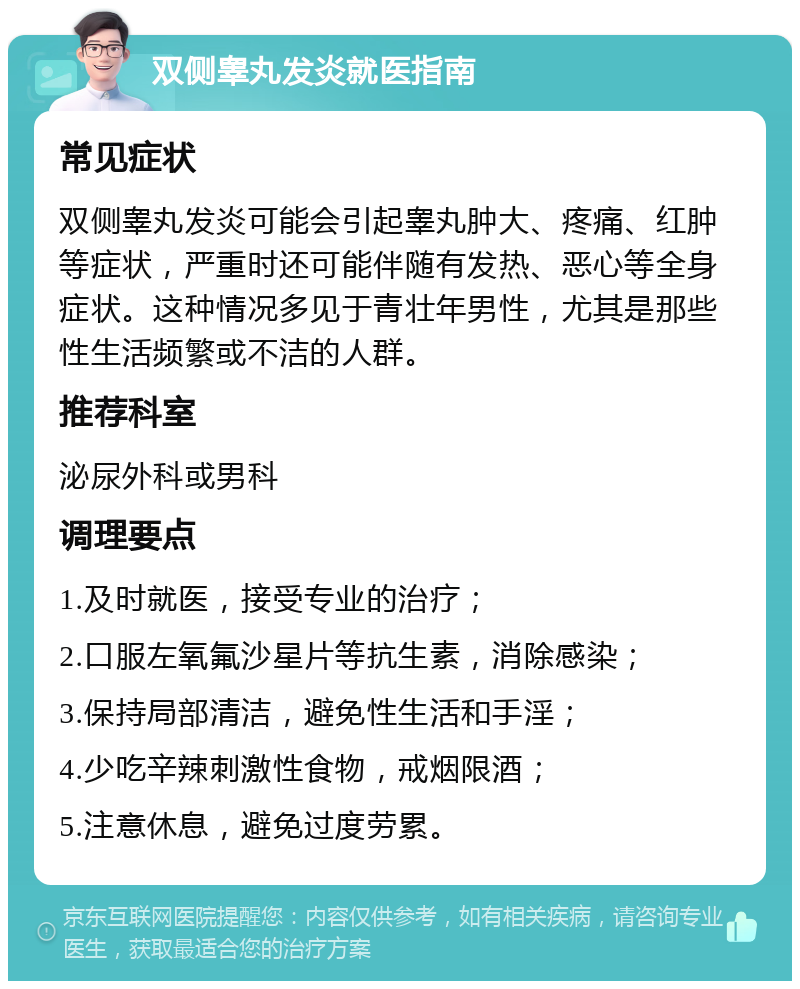 双侧睾丸发炎就医指南 常见症状 双侧睾丸发炎可能会引起睾丸肿大、疼痛、红肿等症状，严重时还可能伴随有发热、恶心等全身症状。这种情况多见于青壮年男性，尤其是那些性生活频繁或不洁的人群。 推荐科室 泌尿外科或男科 调理要点 1.及时就医，接受专业的治疗； 2.口服左氧氟沙星片等抗生素，消除感染； 3.保持局部清洁，避免性生活和手淫； 4.少吃辛辣刺激性食物，戒烟限酒； 5.注意休息，避免过度劳累。