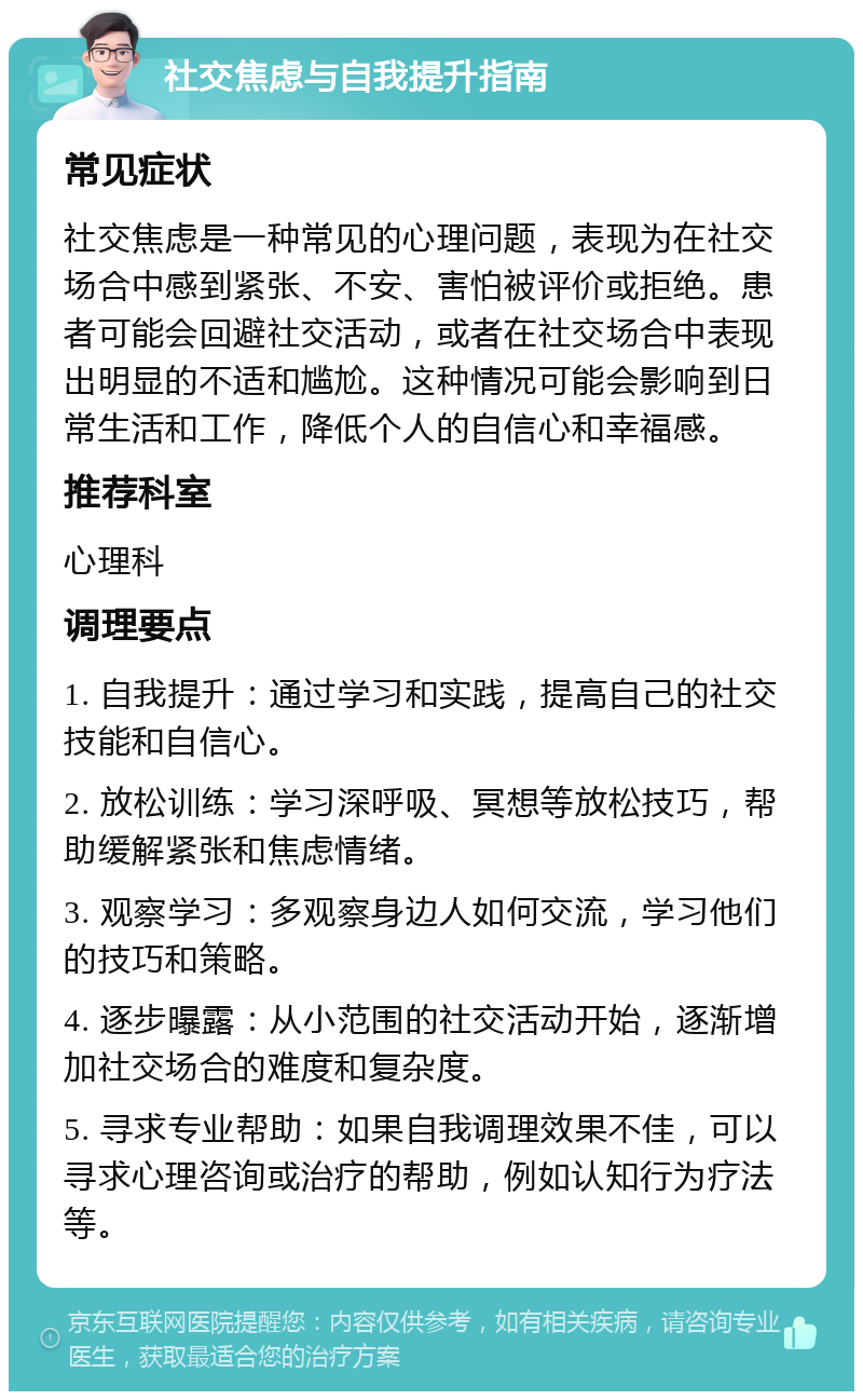 社交焦虑与自我提升指南 常见症状 社交焦虑是一种常见的心理问题，表现为在社交场合中感到紧张、不安、害怕被评价或拒绝。患者可能会回避社交活动，或者在社交场合中表现出明显的不适和尴尬。这种情况可能会影响到日常生活和工作，降低个人的自信心和幸福感。 推荐科室 心理科 调理要点 1. 自我提升：通过学习和实践，提高自己的社交技能和自信心。 2. 放松训练：学习深呼吸、冥想等放松技巧，帮助缓解紧张和焦虑情绪。 3. 观察学习：多观察身边人如何交流，学习他们的技巧和策略。 4. 逐步曝露：从小范围的社交活动开始，逐渐增加社交场合的难度和复杂度。 5. 寻求专业帮助：如果自我调理效果不佳，可以寻求心理咨询或治疗的帮助，例如认知行为疗法等。